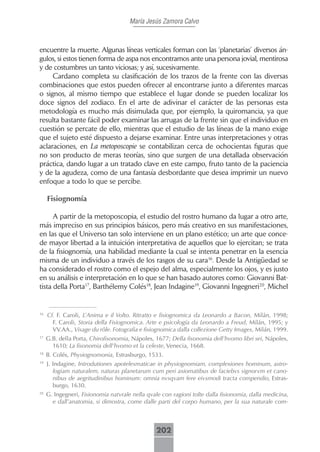 María Jesús Zamora Calvo



encuentre la muerte. Algunas líneas verticales forman con las ‘planetarias’ diversos án-
gulos, si estos tienen forma de aspa nos encontramos ante una persona jovial, mentirosa
y de costumbres un tanto viciosas; y así, sucesivamente.
     Cardano completa su clasificación de los trazos de la frente con las diversas
combinaciones que estos pueden ofrecer al encontrarse junto a diferentes marcas
o signos, al mismo tiempo que establece el lugar donde se pueden localizar los
doce signos del zodiaco. En el arte de adivinar el carácter de las personas esta
metodología es mucho más disimulada que, por ejemplo, la quiromancia, ya que
resulta bastante fácil poder examinar las arrugas de la frente sin que el individuo en
cuestión se percate de ello, mientras que el estudio de las líneas de la mano exige
que el sujeto esté dispuesto a dejarse examinar. Entre unas interpretaciones y otras
aclaraciones, en La metoposcopie se contabilizan cerca de ochocientas figuras que
no son producto de meras teorías, sino que surgen de una detallada observación
práctica, dando lugar a un tratado clave en este campo, fruto tanto de la paciencia
y de la agudeza, como de una fantasía desbordante que desea imprimir un nuevo
enfoque a todo lo que se percibe.

     Fisiognomía

      A partir de la metoposcopia, el estudio del rostro humano da lugar a otro arte,
más impreciso en sus principios básicos, pero más creativo en sus manifestaciones,
en las que el Universo tan solo interviene en un plano estético; un arte que conce-
de mayor libertad a la intuición interpretativa de aquellos que lo ejercitan; se trata
de la fisiognomía, una habilidad mediante la cual se intenta penetrar en la esencia
misma de un individuo a través de los rasgos de su cara16. Desde la Antigüedad se
ha considerado el rostro como el espejo del alma, especialmente los ojos, y es justo
en su análisis e interpretación en lo que se han basado autores como: Giovanni Bat-
tista della Porta17, Barthélemy Colés18, Jean Indagine19, Giovanni Ingegneri20, Michel


16
     Cf. F. Caroli, L’Anima e il Volto. Ritratto e fisiognomica da Leonardo a Bacon, Milán, 1998;
       F. Caroli, Storia della Fisiognomica. Arte e psicología da Leonardo a Freud, Milán, 1995; y
       VV.AA., Visage du rôle. Fotografia e fisiognomica dalla collezione Getty Images, Milán, 1999.
17
     G.B. della Porta, Chirofisonomia, Nápoles, 1677; Della fisonomia dell’hvomo libri sei, Nápoles,
       1610; La fisonomia dell’hvomo et la celeste, Venecia, 1668.
18
     B. Colés, Physiognomonia, Estrasburgo, 1533.
19
     J. Indagine, Introdutiones apotelesmaticae in physiognomiam, complexiones hominum, astro-
        logiam naturalem, naturas planetarum cum peri axiomatibus de faciebvs signorvm et cano-
        nibus de aegritudinibus hominum: omnia nvsqvam fere eivsmodi tracta compendio, Estras-
        burgo, 1630.
20
     G. Ingegneri, Fisionomia natvrale nella qvale con ragioni tolte dalla fisionomia, dalla medicina,
       e dall’anatomia, si dimostra, come dalle parti del corpo humano, per la sua naturale com-



                                                 202
 