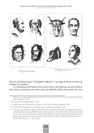 Conjurando al destino. Fórmulas supersticiosas (Siglos XVI y XVII)




Lescot21, Jerónimo Cortés22, Rodolpho Goglenio23 y un largo etcétera, a la hora de
redactar sus tratados24.
     La clasificación del rostro se fija a partir de los siete planetas, de este modo el
tipo solar se caracteriza por tener una cara redonda, jovial, enmarcada por unos


       plessione, si possa ageuolmente conietturare, quali sieno l’inclinationi, e gli affetti dell’animo
       altrui, Nápoles, 1612.
21
     M. Lescot, Physionomie, París, 1540.
22
     J. Cortés, Libro de physionomia y varios secretos de naturaleza, Madrid, 1589.
23
     R. Goclenio, Physiognomica et chiromantica specialia, Hamburgo, 1652.
24
     La obra de Jean Indagine aparece ilustrada por xerografías realizadas por Bernard Salomón,
       también conocido como Petit Bernard; a este respecto, la de Coclès contiene reproducciones
       de un vigor si cabe más intenso y de un estilo más firme que las anteriores; se desconoce su
       autor, aunque parece ser que se inspiró en la imaginería de la catedral de Estrasburgo. Cf. E.
       Grillot de Givry, op. cit., pp. 203-6.



                                                  203
 