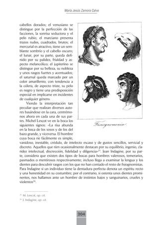 María Jesús Zamora Calvo



cabellos dorados; el venusiano se
distingue por la perfección de las
facciones, la sonrisa seductora y el
pelo rubio; el marciano presenta
trazos rudos, cuadrados, brutos; el
mercurial es atractivo, tiene un sem-
blante sombrío y el cabello oscuro;
el lunar, por su parte, queda defi-
nido por su palidez, frialdad y as-
pecto melancólico; el jupiterino se
distingue por su belleza, su nobleza
y unos rasgos fuertes y acentuados;
el saturnal queda marcado por un
color amarillento, con tendencia a
la cólera, de aspecto triste, su pelo
es negro y tiene una predisposición
especial en implicarse en incidentes
de cualquier género.
     Viendo la interpretación tan
peculiar que realizan diversos auto-
res basándose en la cara, centrémo-
nos ahora en cada una de sus par-
tes. Michel Lescot ve en la boca los
siguientes signos: «La risa abunda
en la boca de los sosos y de los del
bazo grande, y viceversa. El hombre
cuya boca ríe fácilmente es simple,
vanidoso, inestable, crédulo, de intelecto escaso y de gustos sencillos, servicial y
discreto. Aquellos que ríen ocasionalmente destacan por su equilibrio, ingenio, cla-
ridez intelectual, discrección, fidelidad y diligencia»25. Jean Indagine, por su par-
te, considera que existen dos tipos de bocas para hombres valerosos, temerarios,
pasmados o mentirosos respectivamente; incluso llega a examinar la lengua y los
dientes para descubrir rasgos con los que no han contado el resto de fisiognomistas.
Para Indagine si un individuo tiene la dentadura perfecta denota un espíritu recto
y una honestidad en su costumbre; por el contrario, si ostenta unos dientes promi-
nentes, nos hallamos ante un hombre de instintos bajos y sanguinarios, crueles y
violentos26.


25
     M. Lescot, op. cit.
26
     J. Indagine, op. cit.



                                       204
 
