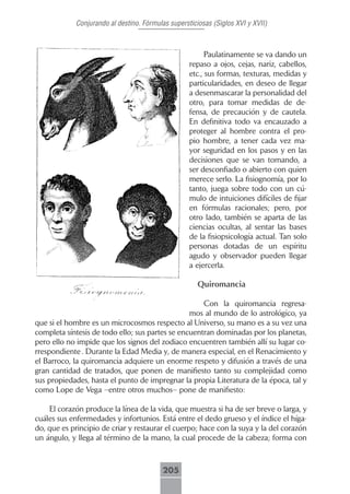Conjurando al destino. Fórmulas supersticiosas (Siglos XVI y XVII)



                                                         Paulatinamente se va dando un
                                                   repaso a ojos, cejas, nariz, cabellos,
                                                   etc., sus formas, texturas, medidas y
                                                   particularidades, en deseo de llegar
                                                   a desenmascarar la personalidad del
                                                   otro, para tomar medidas de de-
                                                   fensa, de precaución y de cautela.
                                                   En definitiva todo va encauzado a
                                                   proteger al hombre contra el pro-
                                                   pio hombre, a tener cada vez ma-
                                                   yor seguridad en los pasos y en las
                                                   decisiones que se van tomando, a
                                                   ser desconfiado o abierto con quien
                                                   merece serlo. La fisiognomía, por lo
                                                   tanto, juega sobre todo con un cú-
                                                   mulo de intuiciones difíciles de fijar
                                                   en fórmulas racionales; pero, por
                                                   otro lado, también se aparta de las
                                                   ciencias ocultas, al sentar las bases
                                                   de la fisiopsicología actual. Tan solo
                                                   personas dotadas de un espíritu
                                                   agudo y observador pueden llegar
                                                   a ejercerla.

                                                      Quiromancia

                                                     Con la quiromancia regresa-
                                                 mos al mundo de lo astrológico, ya
que si el hombre es un microcosmos respecto al Universo, su mano es a su vez una
completa síntesis de todo ello; sus partes se encuentran dominadas por los planetas,
pero ello no impide que los signos del zodiaco encuentren también allí su lugar co-
rrespondiente . Durante la Edad Media y, de manera especial, en el Renacimiento y
el Barroco, la quiromancia adquiere un enorme respeto y difusión a través de una
gran cantidad de tratados, que ponen de manifiesto tanto su complejidad como
sus propiedades, hasta el punto de impregnar la propia Literatura de la época, tal y
como Lope de Vega –entre otros muchos– pone de manifiesto:

    El corazón produce la línea de la vida, que muestra si ha de ser breve o larga, y
cuáles sus enfermedades y infortunios. Está entre el dedo grueso y el índice el híga-
do, que es principio de criar y restaurar el cuerpo; hace con la suya y la del corazón
un ángulo, y llega al término de la mano, la cual procede de la cabeza; forma con



                                         205
 