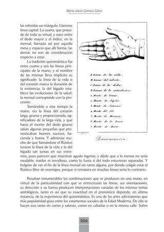 María Jesús Zamora Calvo



las referidas un triángulo. Llamóse
línea capital. La cuarta, que proce-
de de toda su virtud, y nace entre
el dedo mayor y el índice, en la
mensal, llamada así por aquella
mesa y espacio que allí forma; las
demás no son de consideración
respecto a estas .
     La tradición quiromántica fija
entre cuatro y seis las líneas prin-
cipales de la mano; y el nombre
de las mismas lleva implícito su
significado: la línea de la vida o
del corazón marca la duración de
la existencia; la del hígado esta-
blece las evoluciones de la salud;
la mensal corresponde con la pro-
cesión:
     Tomándole a este tiempo la
mano, vio la línea del corazón
larga, gruesa y proporcionada, sig-
nificadora de la larga vida, y que
hacia el monte del dedo grueso
salían algunas pequeñas que pro-
nosticaban buenos sucesos, ha-
cienda y honra. Y admiróse mu-
cho de que llamándose el Rústico
tuviese la línea de la vida y la del
hígado tan juntas en sus extre-
mos, pues parecen que muestran agudo ingenio; y díjole que a lo menos no sería
mudable, traidor ni envidioso, como lo fuera si del todo estuvieran separadas. Y
holgóse de ver el fin de la línea mensal sin ramo alguno, por donde coligió estar el
Rústico libre de enemigos, porque si rematara en muchas líneas sería lo contrario .

     Resultan innumerables las combinaciones que se producen en una mano, en
virtud de la particularidad con que se entrecruzan las líneas, sus orientaciones,
su dirección y su fuerza producen interpretaciones variadas de los mismos temas
astrológicos, tanto es así que su exactitud en el pronóstico depende, en última
instancia, de la experiencia del quiromántico. Es una de las artes adivinatorias que
más popularidad goza entre los estamentos sociales de la Edad Moderna. De ella se
hacen eco tanto en cortes y salones, como en cabañas o en la misma calle. Sobre



                                       206
 