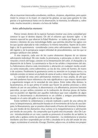 Conjurando al destino. Fórmulas supersticiosas (Siglos XVI y XVII)



ella se muestran interesados estudiantes, médicos, cirujanos, alquimistas, pero quien
mejor la conoce es la mujer, en especial las gitanas, ya que para ganarse la vida
gracias a la quiromancia basta con la observación, la memoria, la reflexión y, sobre
todo, mucha intuición y donaire a la hora de hablar.

  Artes adivinatorias menores

     Parece innato dentro de la especie humana mostrar una cierta curiosidad por
conocer lo que el destino depara. De ahí el esfuerzo que durante siglos –y de
manera especial los que abarcan la Edad Moderna– se realiza por llegar al conoci-
miento y dominio de una metodología fiable, que permita descifrar los signos con
los que queda salpicada la vida cotidiana y la misma naturaleza. Aparte de la astro-
logía y de la quiromancia –consideradas como artes adivinatorias mayores–, fruto
del ingenio y de la perspicacia surgen infinidad de procedimientos, con los que se
persigue satisfacer este anhelo.
     A este respecto, cada uno de los cuatro elementos dispone de un sistema
adivinatorio individual. De este modo, la piromancia, o piroscopia, es decir, la adi-
vinación a través del fuego, consiste en la interpretación del color, el chasquido y la
disposición de la llama. La aeromancia se fija en las señales e impresiones del aire.
La hidromancia observa cada movimiento y alteración en cualquier medio acuáti-
co, tanto estancado, como subterráneo, ya sea de ríos, como de fuentes, de mares
o de océanos. Finalmente la geomancia centra su atención en la propia tierra y su
método consiste en lanzar un puñado de arena al suelo y mirar la figura que forma.
     La variedad de estas artes adivinatorias menores es muy amplia, de ahí que
tan solo podamos hacer referencia a las más significativas o que mayor repercusión
y seguimiento tengan en la sociedad de esta época. Entre todas ellas destaca: la
lacanomancia, en la que prima el sonido que hacen las piedras preciosas u otros
objetos al caer en una jofaina; la aleuromancia y la alfitomancia, procesos bastante
parecidos, ya que ambos consisten en la realización de diversas piezas de harina
que no pueden ser digeridas por aquellos individuos que sean culpables de algún
suceso; la alectomancia o alectiomancia es un célebre y antiguo procedimiento
basado en el canto del gallo o en la piedra de su hígado .
     Existe también la cefalomancia u oráculo realizado a partir de una cabeza de
asno; la lamparomancia, adivinación basada en el movimiento de la luz de una lám-
para; la libanomancia, que se practica observando el humo del incienso; la litoman-
cia, por medio de los diamantes; muy curiosa es la margaritomancia o adivinación
por medio de una perla: «Se comprueba que la perla está encantada –dice De Lan-
cre– introduciéndola en un vaso; cuando se pronuncie el nombre de un ladrón, la
perla salta y golpea contra las paredes del recipiente» . La cleidomancia se practica
mediante una llave suspendida por un hilo y anudada en la uña del anular de una
virgen, recitándose el versículo «Exurge, Domine, adjuva nos, et redime nos propter



                                         207
 