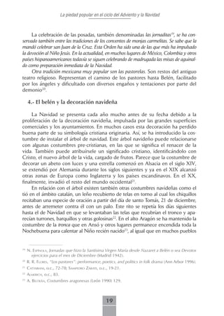 La piedad popular en el ciclo del Adviento y la Navidad



     La celebración de las posadas, también denominadas las jornaditas19, se ha con-
servado también entre las tradiciones de los conventos de monjas carmelitas. Se sabe que la
mandó celebrar san Juan de la Cruz. Esta Orden ha sido una de las que más ha impulsado
la devoción al Niño Jesús. En la actualidad, en muchos lugares de México, Colombia y otros
países hispanoamericanos todavía se siguen celebrando de madrugada las misas de aguinal-
do como preparación inmediata de la Navidad.
     Otra tradición mexicana muy popular son las pastorelas. Son restos del antiguo
teatro religioso. Representan el camino de los pastores hasta Belén, facilitado
por los ángeles y dificultado con diversos engaños y tentaciones por parte del
demonio20.

     4.- El belén y la decoración navideña

     La Navidad se presenta cada año mucho antes de su fecha debido a la
proliferación de la decoración navideña, impulsada por las grandes superficies
comerciales y los ayuntamientos. En muchos casos esta decoración ha perdido
buena parte de su simbología cristiana originaria. Así, se ha introducido la cos-
tumbre de instalar el árbol de navidad. Este árbol navideño puede relacionarse
con algunas costumbres pre-cristianas, en las que se significa el renacer de la
vida. También puede atribuírsele un significado cristiano, identificándolo con
Cristo, el nuevo árbol de la vida, cargado de frutos. Parece que la costumbre de
decorar un abeto con luces y una estrella comenzó en Alsacia en el siglo XIV,
se extendió por Alemania durante los siglos siguientes y ya en el XIX alcanzó
otras zonas de Europa como Inglaterra y los países escandinavos. En el XX,
finalmente, invadió el resto del mundo occidental21.
     En relación con el árbol existen también otras costumbres navideñas como el
tió en el ámbito catalán, un leño recubierto de telas en torno al cual los chiquillos
recitaban una especie de oración a partir del día de santo Tomás, 21 de diciembre,
antes de arremeter contra él con un palo. Este rito se repetía los días siguientes
hasta el de Navidad en que se levantaban las telas que recubrían el tronco y apa-
recían turrones, barquillos y otras golosinas22. En el alto Aragón se ha mantenido la
costumbre de la tronca que en Ansó y otros lugares permanece encendida toda la
Nochebuena para calentar al Niño recién nacido23, al igual que en muchos pueblos


19
     n. esPínoLA, Jornadas que hizo la Santísima Virgen María desde Nazaret a Belén o sea Devotos
       ejercicios para el mes de Diciembre (Madrid 1942).
20
     R. R. fLores, “Los pastores”: performance, poetics, and politics in folk drama (Ann Arbor 1996).
21
     cAttAbiAni, o.c., 72-78; sAmPedro zárAte, o.c., 19-21.
22
     ALmericH, o.c., 83.
23
     A. beLtrán, Costumbres aragonesas (León 1990) 129.



                                                    19
 