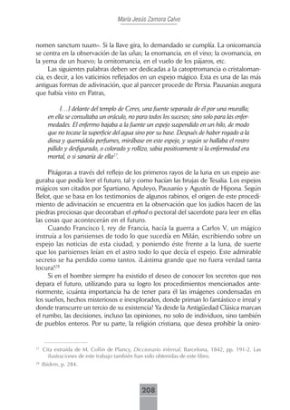 María Jesús Zamora Calvo



nomen sanctum tuum». Si la llave gira, lo demandado se cumplía. La onicomancia
se centra en la observación de las uñas; la enomancia, en el vino; la ovomancia, en
la yema de un huevo; la ornitomancia, en el vuelo de los pájaros, etc.
     Las siguientes palabras deben ser dedicadas a la catoptromancia o cristaloman-
cia, es decir, a los vaticinios reflejados en un espejo mágico. Esta es una de las más
antiguas formas de adivinación, que al parecer procede de Persia. Pausanias asegura
que había visto en Patras,

            […] delante del templo de Ceres, una fuente separada de él por una muralla;
       en ella se consultaba un oráculo, no para todos los sucesos; sino solo para las enfer-
       medades. El enfermo bajaba a la fuente un espejo suspendido en un hilo, de modo
       que no tocase la superficie del agua sino por su base. Después de haber rogado a la
       diosa y quemádola perfumes, mirábase en este espejo, y según se hallaba el rostro
       pálido y desfigurado, o colorado y rollizo, sabia positivamente si la enfermedad era
       mortal, o si sanaría de ella27.

     Pitágoras a través del reflejo de los primeros rayos de la luna en un espejo ase-
guraba que podía leer el futuro, tal y como hacían las brujas de Tesalia. Los espejos
mágicos son citados por Spartiano, Apuleyo, Pausanio y Agustín de Hipona. Según
Belot, que se basa en los testimonios de algunos rabinos, el origen de este procedi-
miento de adivinación se encuentra en la observación que los judíos hacen de las
piedras preciosas que decoraban el ephod o pectoral del sacerdote para leer en ellas
las cosas que acontecerán en el futuro.
     Cuando Francisco I, rey de Francia, hacía la guerra a Carlos V, un mágico
instruía a los parisienses de todo lo que sucedía en Milán, escribiendo sobre un
espejo las noticias de esta ciudad, y poniendo éste frente a la luna, de suerte
que los parisienses leían en el astro todo lo que decía el espejo. Este admirable
secreto se ha perdido como tantos. ¡Lástima grande que no fuera verdad tanta
locura!28
     Si en el hombre siempre ha existido el deseo de conocer los secretos que nos
depara el futuro, utilizando para su logro los procedimientos mencionados ante-
riormente, ¡cuánta importancia ha de tener para él las imágenes condensadas en
los sueños, hechos misteriosos e inexplorados, donde priman lo fantástico e irreal y
donde transcurre un tercio de su existencia! Ya desde la Antigüedad Clásica marcan
el rumbo, las decisiones, incluso las opiniones, no solo de individuos, sino también
de pueblos enteros. Por su parte, la religión cristiana, que desea prohibir la oniro-


27
     Cita extraída de M. Collin de Plancy, Diccionario infernal, Barcelona, 1842, pp. 191-2. Las
       ilustraciones de este trabajo también han sido obtenidas de este libro.
28
     Ibidem, p. 284.



                                               208
 