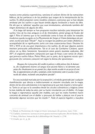 Conjurando al destino. Fórmulas supersticiosas (Siglos XVI y XVII)



mancia como práctica supersticiosa, sanciona el carácter divino de las narraciones
bíblicas, de los patriarcas o de los profetas que surgen de la interpretación de los
sueños. Es difícil proponer como modelos cristianos a personas que se han dejado
arrebatar por los sueños o que hayan tenido alguna revelación a través de ellos.
De ahí que se ‘admitan’ aquellos que sean involuntarios, advirtiendo también del
origen demoniaco de alguno de ellos.
      A lo largo del tiempo se han propuesto muchos métodos para interpretar los
sueños. Uno de los más antiguos es el de Artemidoro, pintor griego de finales del
siglo I. Pero el sistema que se ha constituido como la base de todos los tratados
modernos queda recogido en La Physionomie des Songes et Visions fantastiques des per-
sones, escrito por Jean Tibault29. Aquí se recogen las palabras por orden alfabético y
acompañadas de su significación, junto con unas cuatrocientas frases. Durante los
XVI y XVII se da una gran importancia a los sueños, de ahí que algunos autores
intenten provocarlo artificialmente. Tal es el caso de Gerolamo Cardano, quien
ofrece en su libro Somniorvm. Synessiorvm omnis generis insomnia explicantes, libri
IIII30, el ungüento populeum, compuesto por jugo de hojas y por ramas de chopo,
que provoca sueños felices. Pietro Mora, por su parte, da la siguiente receta «per i
giovanotti che vorranno conoceré nel sogno la donna che sposeranno»:

             Bisogna che si procurino del corallo in polvere e della polvere fine di diaman-
       te, che scioglieranno insieme col sangue d’un piccione bianco e ne farranno una
       pasta che chiuderanno in un grande fico; dopo averla avvolta in un pezzo di seta
       blu, la appenderanno al collo e andando a letto metteranno sotto il cuscino il pen-
       tacolo del sabato, recitando una preghiera speciale31.

     En una sociedad marcada por la aceptación y el miedo generado por cualquier
manifestación que directa o indirectamente se muestre vinculada con la magia,
dentro de las artes adivinatorias es la nigromancia la que más respeto y temor gene-
ra. Tanto es así que se la considera desde los círculos eclesiásticos y mágicos como
la más maldita de todas las artes, por su fuerte vinculación con el diablo: «Es luego
la magia o nigromancia aquella arte maldita, con que los malos hombres hazen
concierto de amistad con el diablo: y procuran de hablar y platicar con él para le
demandar algunos secretos que les reuele»32. Todo el aspecto lúgubre y macabro




29
     J. Tibault, La Physionomie des Songes et Visions fantastiques des persones, Lyon, 1530.
30
     G. Cardano, Somniorvm. Synesiorvm omnis generis insomnia explicantes, libri III, Basilea, 1585.
31
     P. Mora, Zekerboni, manuscrito de la Bibliothèque de l’Arsenal, n. 2790.
32
     P. Ciruelo, op. cit., p. 48.



                                                209
 