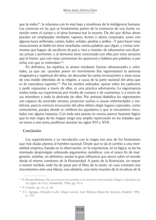 María Jesús Zamora Calvo



que la rodea33, la relaciona con lo más bajo y tenebroso de la inteligencia humana.
Las creencias en las que se fundamenta parten de la existencia de una fuerte co-
nexión entre el cuerpo y el alma humana tras la muerte. De ahí que dichas almas
puedan ser emplazadas mediante vapores, licores y olores corporales, junto con
algunas luces artificiales, cantos, bailes, señales, piedras y anillos: «Y para hacer estas
inuocaciones al diablo les tiene enseñadas ciertas palabras que digan, y ciertas cere-
monias que hagan; de sacrificios de pan y vino y viandas: de sahumerios con diuer-
sas yeruas y perfumes: y el demonio tiene concertado con ellos por estos seruicios
que le hazen: que con estas ceremonias les aparecerá y hablara por palabras, o por
señas con que se entiendan»34.
      En definitiva, los espíritus se atraen mediante fuerzas ultranaturales y celes-
tiales, ya que así: «pueden poner en movimiento [los nigromantes] la armonía
imaginativa y espiritual del alma, sin descuidar las santas invocaciones y otras cosas
de esta índole obtenidas de la religión, a causa de la parte racional del alma que
es de naturaleza superior»35. Por los medios utilizados, operar sobre los cadáveres
y pedir respuestas a través de ellos, es una práctica adivinatoria. La nigromancia
realiza todas sus experiencias por medio de cuerpos y de osamentas, o a través de
sus miembros y todo lo derivado de ellos. Por amistad diabólica los nigromantes
son capaces de encender amores, proyectar sueños o causar enfermedades y ma-
leficios; para la correcta invocación del alma deben elegir lugares especiales, como
cementerios, parajes donde se celebren los aquelarres o que se encuentren vincu-
lados con alguna matanza. Con toda esta puesta en escena parece bastante lógico
que la más negra de las magias tenga una amplia repercusión en los tratados que
en torno a este tema proliferan durante los siglos XVI y XVII.

     Conclusión

     Las supersticiones y su vinculación con la magia son uno de los fenómenos
que más dudas plantea al hombre racional. Desde que se da el cambio a una men-
talidad empírica, basada en la observación, en la experiencia, en la lógica, se las ha
intentado desprestigiar utilizando argumentos científicos, con el único fin de mar-
ginarlas, aislarlas, en definitiva, anular la gran influencia que ejerce sobre el mundo
desde el mismo comienzo de la Humanidad. A partir de la Ilustración, en mayor
o menor medida, todo ha de pasar por el filtro de la razón; en caso contrario nos
encontramos ante una falacia, una idolatría, una mera muestra de la incultura de la

33
     P. Alonso Palomar, De un universo encantado a un universo reencantado (Magia y Literatura en
        los Siglos de Oro), Valladolid, 1994, pp. 95-6.
34
     P. Ciruelo, op. cit., p. 48.
35
     E.C. Agrippa, Filosofía oculta. Magia natural, trad. Bárbara Pastor de Arozena, Madrid, 1992,
       p. 359.



                                               210
 