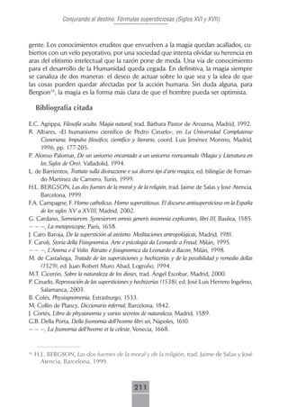 Conjurando al destino. Fórmulas supersticiosas (Siglos XVI y XVII)



gente. Los conocimientos eruditos que envuelven a la magia quedan acallados, cu-
biertos con un velo peyorativo, por una sociedad que intenta olvidar su herencia en
aras del elitismo intelectual que la razón pone de moda. Una vía de conocimiento
para el desarrollo de la Humanidad queda cegada. En definitiva, la magia siempre
se canaliza de dos maneras: el deseo de actuar sobre lo que sea y la idea de que
las cosas pueden quedar afectadas por la acción humana. Sin duda alguna, para
Bergson36, la magia es la forma más clara de que el hombre pueda ser optimista.

     Bibliografía citada

E.C. Agrippa, Filosofía oculta. Magia natural, trad. Bárbara Pastor de Arozena, Madrid, 1992.
R. Albares, «El humanismo científico de Pedro Ciruelo», en La Universidad Complutense
     Cisneriana. Impulso filosófico, científico y literario, coord. Luis Jiménez Moreno, Madrid,
     1996, pp. 177-205.
P. Alonso Palomar, De un universo encantado a un universo reencantado (Magia y Literatura en
     los Siglos de Oro), Valladolid, 1994.
L. de Barrientos, Trattato sulla divinazione e sui diversi tipi d’arte magica, ed. bilingüe de Fernan-
     do Martínez de Carnero, Turín, 1999.
H.L. BERGSON, Las dos fuentes de la moral y de la religión, trad. Jaime de Salas y José Atencia,
     Barcelona, 1999.
F.A. Campagne, F. Homo catholicus. Homo superstitiosus. El discurso antisupersticioso en la España
     de los siglos XV a XVIII, Madrid, 2002.
G. Cardano, Somniorvm. Synesiorvm omnis generis insomnia explicantes, libri III, Basilea, 1585.
— — —, La metoposcopie, París, 1658.
J. Caro Baroja, De la superstición al ateísmo. Meditaciones antropológicas, Madrid, 1981.
F. Caroli, Storia della Fisiognomica. Arte e psicología da Leonardo a Freud, Milán, 1995.
— — —, L’Anima e il Volto. Ritratto e fisiognomica da Leonardo a Bacon, Milán, 1998.
M. de Castañega, Tratado de las supersticiones y hechizerías y de la possibilidad y remedio dellas
     (1529), ed. Juan Robert Muro Abad, Logroño, 1994.
M.T. Cicerón, Sobre la naturaleza de los dioses, trad. Ángel Escobar, Madrid, 2000.
P. Ciruelo, Reprovación de las supersticiones y hechizerías (1538), ed. José Luis Herrero Ingelmo,
     Salamanca, 2003.
B. Colés, Physiognomonia, Estrasburgo, 1533.
M. Collin de Plancy, Diccionario infernal, Barcelona, 1842.
J. Cortés, Libro de physionomia y varios secretos de naturaleza, Madrid, 1589.
G.B. Della Porta, Della fisonomia dell’hvomo libri sei, Nápoles, 1610.
— — —, La fisonomia dell’hvomo et la celeste, Venecia, 1668.


36
     H.L. BERGSON, Las dos fuentes de la moral y de la religión, trad. Jaime de Salas y José
       Atencia, Barcelona, 1999.



                                               211
 