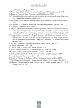María Jesús Zamora Calvo

— — —, Chirofisonomia, Nápoles, 1677.
C. Flórez et alii, Pedro S. Ciruelo: una enciclopedia humanista del saber, Salamanca, 1990.
R. Goclenio, Physiognomica et chiromantica specialia, Hamburgo, 1652.
E. Grillot de Givry, Il tesoro delle scienze occulte. Il mondo della stregoneria, della magia, dell’alchimia,
      trad. Luciana Marchi Pugliese, Milán, 1988.
A. de Hipona, «De la doctrina cristiana», Obras de san Agustín, ed. Balbino Martín, Madrid,
      1957.
J. de Horozco y Covarrubias, Tratado de la verdadera y falsa prophecía, Segovia, 1588.
J. de Indagine, Chiromance, Lyon, 1549.
J. Indagine, Introdutiones apotelesmaticae in physiognomiam, complexiones hominum, astrologiam
      naturalem, naturas planetarum cum peri axiomatibus de faciebvs signorvm et canonibus de
      aegritudinibus hominum: omnia nvsqvam fere eivsmodi tracta compendio, Estrasburgo, 1630.
G. Ingegneri, Fisionomia natvrale nella qvale con ragioni tolte dalla fisionomia, dalla medicina, e
      dall’anatomia, si dimostra, come dalle parti del corpo humano, per la sua naturale comples-
      sione, si possa ageuolmente conietturare, quali sieno l’inclinationi, e gli affetti dell’animo altrui,
      Nápoles, 1612.
P. de Lancre, Tableau de l’inconstance des mauvais antes et démons, París, 1673.
M. Lescot, Physionomie, París, 1540.
F. Lope de Vega, La Arcadia, ed. S. Morby, Madrid, 1975.
P. Mora, Zekerboni, manuscrito de la Bibliothèque de l’Arsenal, n. 2790.
M. del Río, Disqvisitionvm magicarvm libri sex, Lovania, 1599-1600.
R. Rodríguez Vidal, Pedro Ciruelo. Darocense (un intectual ejemplar), Zaragoza, 2000.
F. Suárez, Operis de religione, Lyon, 1624-1625.
J. Tibault, La Physionomie des Songes et Visions fantastiques des persones, Lyon, 1530.
VV.AA., Visage du rôle. Fotografia e fisiognomica dalla collezione Getty Images, Milán, 1999.
M.J. Zamora Calvo, Ensueños de razón. El cuento inserto en tratados de magia (siglos XVI y XVII),
      Madrid/Frankfurt, 2005.




                                                   212
 