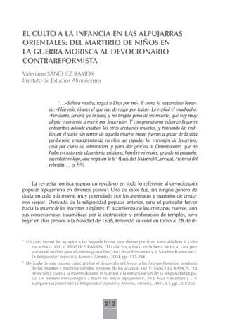 EL CULTO A LA INFANCIA EN LAS ALPUJARRAS
ORIENTALES: DEL MARTIRIO DE NIÑOS EN
LA GUERRA MORISCA AL DEVOCIONARIO
CONTRAREFORMISTA
Valeriano SÁNCHEZ RAMOS
Instituto de Estudios Almerienses



                      “…«Señora madre, rogad a Dios por mí». Y como le respondiese lloran-
                do: «Hijo mío, tú eres el que has de rogar por todos». Le replicó el muchacho:
                «Por cierto, señora, yo lo haré, y no tengáis pena de mi muerte, que voy muy
                alegre y contento a morir por Jesucristo». Y con grandísimo esfuerzo llegaron
                entrambos adonde estaban los otros cristianos muertos, y hincando las rodi-
                llas en el suelo, sin temor de aquella muerte breve, fueron a gozar de la vida
                perdurable, ensangrentando en ellos sus espadas los enemigos de Jesucristo;
                cosa por cierto de admiración, y para dar gracias al Omnipotente, que no
                hubo en todo este alzamiento cristiano, hombre ni mujer, grande ni pequeño,
                sacerdote ni lego, que negasen la fe” (Luis del Mármol Carvajal, Historia del
                rebelión…, p. 99).


    La revuelta morisca supuso un revulsivo en todo lo referente al devocionario
popular alpujarreño en diversos planos1. Uno de éstos fue, sin ningún género de
duda, en culto a la muerte, muy potenciado por los asesinatos y martirios de cristia-
nos viejos2. Derivado de la religiosidad popular anterior, sería el particular fervor
hacia la muerte de los inocentes o infantes. El alzamiento de los cristianos nuevos, con
sus consecuencias traumáticas por la destrucción y profanación de templos, tuvo
lugar en días previos a la Navidad de 1568, teniendo su cénit en torno al 28 de di-


1
    Un caso fueron los agravios a las Sagrada Forma, que dieron por sí un valor añadido al culto
      eucarístico. Vid. V. SÁNCHEZ RAMOS, “El culto eucarístico en la Berja barroca. Una pro-
      puesta de análisis para el ámbito granadino”, en J. Ruiz Fernández y V. Sánchez Ramos (ed.),
      La Religiosidad popular y Almería, Almería, 2004, pp. 357-394.
2
    Derivado de este trauma colectivo fue el desarrollo del fervor a las Ánimas Benditas, producto
      de las muertes y martirios sufridos a manos de los alzados. Vid. V. SÁNCHEZ RAMOS, “La
      devoción y culto a la muerte durante el barroco y la estructuración de la religiosidad popu-
      lar. Un modelo metodológico a través del fervor alpujarreño”, en J. Ruiz Fernández y J. P.
      Vázquez Guzmán (ed.) La Religiosidad popular y Almería, Almería, 2005, t. I, pp. 201-262.



                                               213
 