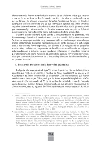 Valeriano Sánchez Ramos



ciembre cuando fueron martirizados la mayoría de los cristianos viejos que cayeron
a manos de los sublevados. Las fechas del martirio coincidieron con las celebracio-
nes de Pascua -de ahí que sea común llamarlas Navidades de Sangre-, en donde el
calendario católico subrayaba una de sus festividades señeras, los Santos Inocentes.
Aquellos acontecimientos coincidentes fueron identificados por la generalidad del
pueblo como algo más que un hecho fortuito, sino una señal inequívoca del desti-
no de una tierra marcada por la palma del martirio desde la antigüedad.
     Nuestro estudio ilustrará, hasta donde la documentación ha permitido, esta
fenomenología devocional, siendo el tema central el martirio de los niños cristianos.
Se trata de un grupo martirial muy poco conocido y estudiado que, sin embargo,
marcó sobremanera diferentes manifestaciones del sentir popular. No cabe duda
que al hilo de este fervor específico, con el culto a las reliquias de los pequeños
martirizados, también nos ocuparemos de las diferentes manifestaciones religiosas
relacionadas con la infancia, ya que quedaron enfatizadas en el ámbito comarcal
por este subrayado hecho histórico. En este último caso, su fervor está muy exten-
dido por darle un valor protector de la inocencia y blancura del alma en la niñez y
su primera juventud.

     1.- Los Santos Inocentes en la festividad granadina

     La Iglesia, al menos desde el siglo VI, honra durante los días de la Natividad a
aquellos que reciben en Oriente el nombre de Niños Ejecutados (8 de enero) y en
Occidente el de Santos Inocentes (28 de diciembre). Con ello rememora que fueron
condenados a muerte por Cristo, en lugar de Aquel a quien la liturgia llama el Cor-
dero inocente3. De este modo, el 28 de diciembre, la capital del reino de Granada,
como las demás diócesis del país, conmemoraba en sus iglesias la Degollación de los
Santos Inocentes, ésto es, aquellos 30 Niños que Herodes mandó asesinar4. La histo-


3
    La fiesta comenzó a celebrarse en el siglo V y durante el siglo VII ya era institucional, al estar
       incluida en el misal de Leonino, siendo España uno de los países en donde adquirió cierta
       importancia. Como derivación de la Epifanía, la efeméride también se celebraba el 8 de
       enero, ya que en el calendario mozárabe de Córdoba (961) aparece duplicada, conmemo-
       rándose tanto el 29 de diciembre como el 8 de enero. Vid. L. DUCHESNE, Origines du culte
       chrètien, Paris, 19205, pp. 284 y 162. y C. García Rodríguez, El culto de los santos en la
       España romana y visigoda, Madrid, 1966, p. 139.
4
    Según señala el Evangelio de San Mateo, Herodes urdió un plan para mandar a los Reyes Ma-
       gos y averiguar donde estaba el Niño Dios para matarlo, sin embargo éstos no lo hicieron.
       Enfurecido, el rey quedó sin saber dónde estaba el recién nacido, llegando su ira hasta el
       extremo de enviar su ejército a la pequeña ciudad de Belén y ordenar matar a todos los ni-
       ñitos menores de dos años. El mismo evangelista afirmará que en ese día se cumplió lo que
       había avisado el profeta Jeremías: “…Un griterío se oye en Ramá (cerca de Belén), es Raquel
       (la esposa de Israel) que llora a sus hijos, y no se quiere consolar, porque ya no existen” (Jer.



                                                 214
 