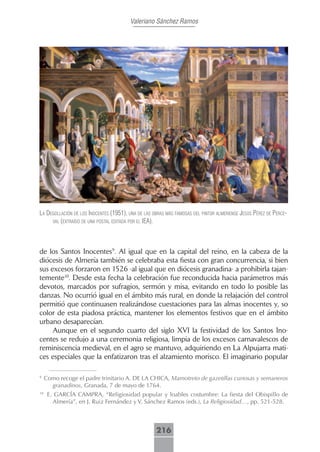 Valeriano Sánchez Ramos




lA degollAción de los inocentes (1951), unA de lAs obrAs más fAmosAs del pintor Almeriense jesús pérez de perce-
     VAl (extrAído de unA postAl editAdA por el ieA).




de los Santos Inocentes9. Al igual que en la capital del reino, en la cabeza de la
diócesis de Almería también se celebraba esta fiesta con gran concurrencia, si bien
sus excesos forzaron en 1526 -al igual que en diócesis granadina- a prohibirla tajan-
temente10. Desde esta fecha la celebración fue reconducida hacia parámetros más
devotos, marcados por sufragios, sermón y misa, evitando en todo lo posible las
danzas. No ocurrió igual en el ámbito más rural, en donde la relajación del control
permitió que continuasen realizándose cuestaciones para las almas inocentes y, so
color de esta piadosa práctica, mantener los elementos festivos que en el ámbito
urbano desaparecían.
     Aunque en el segundo cuarto del siglo XVI la festividad de los Santos Ino-
centes se redujo a una ceremonia religiosa, limpia de los excesos carnavalescos de
reminiscencia medieval, en el agro se mantuvo, adquiriendo en La Alpujarra mati-
ces especiales que la enfatizaron tras el alzamiento morisco. El imaginario popular

9
     Como recoge el padre trinitario A. DE LA CHICA, Mamotreto de gazetillas curiosas y semaneros
       granadinos, Granada, 7 de mayo de 1764.
10
      E. GARCÍA CAMPRA, “Religiosidad popular y loables costumbre: La fiesta del Obispillo de
        Almería”, en J. Ruiz Fernández y V. Sánchez Ramos (eds.), La Religiosidad…, pp. 521-528.



                                                    216
 