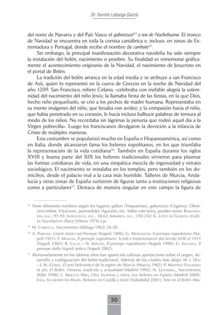 Dr. Fermín Labarga García



del norte de Navarra y del País Vasco el gabonzuzi24 o tea de Nochebuena. El tronco
de Navidad se encuentra en toda la cornisa cantábrica e, incluso, en zonas de Ex-
tremadura y Portugal, donde recibe el nombre de canhoto25.
     Sin embargo, la principal manifestación decorativa navideña ha sido siempre
la instalación del belén, nacimiento o pesebre. Su finalidad es rememorar gráfica-
mente el acontecimiento originario de la Navidad, el nacimiento de Jesucristo en
el portal de Belén.
     La tradición del belén arranca en la edad media y se atribuye a san Francisco
de Asís, quien lo representó en la cueva de Greccio en la noche de Navidad del
año 1209. San Francisco, refiere Celano, «celebraba con inefable alegría la solem-
nidad del nacimiento del niño Jesús; la llamaba fiesta de las fiestas, en la que Dios,
hecho niño pequeñuelo, se crió a los pechos de madre humana. Representaba en
su mente imágenes del niño, que besaba con avidez; y la compasión hacia el niño,
que había penetrado en su corazón, le hacía incluso balbucir palabras de ternura al
modo de los niños. No recordaba sin lágrimas la penuria que rodeó aquel día a la
Virgen pobrecilla». Luego los franciscanos divulgaron la devoción a la infancia de
Cristo de múltiples maneras.
     Esta costumbre se popularizó mucho en España e Hispanoamérica, así como
en Italia, donde alcanzaron fama los belenes napolitanos, en los que triunfaba
la representación de la vida cotidiana26. También en España durante los siglos
XVIII y buena parte del XIX los belenes tradicionales sirvieron para plasmar
las formas cotidianas de vida, en una simpática mezcla de ingenuidad y retrato
sociológico. El nacimiento se instalaba en los templos, pero también en los do-
micilios, desde el palacio real a la casa más humilde. Talleres de Murcia, Anda-
lucía y otras zonas de España surtieron de figuras tanto a instituciones religiosas
como a particulares27. Destaca de manera singular en este campo la figura de


24
     Tiene diferentes nombres según los lugares: gabon (Trespuentes), gabonzuzi (Cegama), Olent-
        zero-enbor, (Oyarzun), porrondoko (Agurain), etc. Sobre este tema, pueden verse: bArAndiA-
        rán, o.c., 91-92; sAtrústegui, o.c., 58-63; iribArren, o.c., 240-242; G. LóPez de guereñu et alii,
        La Navidad en Álava (Vitoria 1976) s.p.
25
     m. cArbALLo, Nacimientos (Málaga 1962) 26-28.
26
     A. Perrone, Cenni storici sul Presepe (Napoli 1896); G. morAzzoni, Il presepe napoletano (Na-
        poli 1921); F. mAncini, Il presepe napoletano. Scritti e testimonianze dal secolo XVIII al 1955
        (Napoli 1983); r. cAusA – n. sPinosA, Il presepe napoletano (Napoli 1990); G. infusino, Il
        presepe della Napoli antica (Napoli 2002).
27
     Afortunadamente en los últimos años han aparecido valiosas aportaciones sobre el origen, de-
       sarrollo y configuración del belén tradicional. Además de los citados más abajo: m. J. díAz
       – J. m. gómez, El arte belenístico de la región de Murcia (Murcia 1982); P. mArtínez PALomero
       et alii, El Belén: Historia, tradición y actualidad (Madrid 1992); n. gockereLL, Nacimientos
       (Köln 1998); L. ArbetetA mirA, Oro, incienso y mirra. Los belenes en España (Madrid 2000);
       idem, Ya vienen los Reyes. Belenes en Castilla y León (Valladolid 2001); Arte en el Belén (Ma-



                                                    20
 