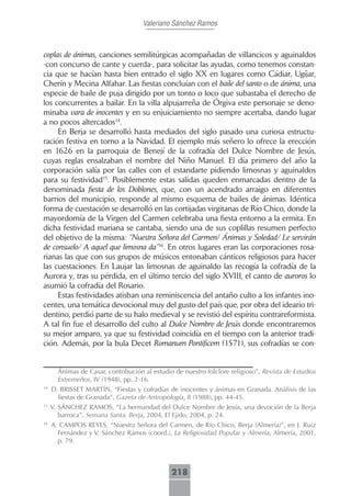 Valeriano Sánchez Ramos



coplas de ánimas, canciones semilitúrgicas acompañadas de villancicos y aguinaldos
-con concurso de cante y cuerda-, para solicitar las ayudas, como tenemos constan-
cia que se hacían hasta bien entrado el siglo XX en lugares como Cádiar, Ugíjar,
Cherín y Mecina Alfahar. Las fiestas concluían con el baile del santo o de ánima, una
especie de baile de puja dirigido por un tonto o loco que subastaba el derecho de
los concurrentes a bailar. En la villa alpujarreña de Órgiva este personaje se deno-
minaba vara de inocentes y en su enjuiciamiento no siempre acertaba, dando lugar
a no pocos altercados14.
     En Berja se desarrolló hasta mediados del siglo pasado una curiosa estructu-
ración festiva en torno a la Navidad. El ejemplo más señero lo ofrece la erección
en 1626 en la parroquia de Benejí de la cofradía del Dulce Nombre de Jesús,
cuyas reglas ensalzaban el nombre del Niño Manuel. El día primero del año la
corporación salía por las calles con el estandarte pidiendo limosnas y aguinaldos
para su festividad15. Posiblemente estas salidas queden enmarcadas dentro de la
denominada fiesta de los Doblones, que, con un acendrado arraigo en diferentes
barrios del municipio, responde al mismo esquema de bailes de ánimas. Idéntica
forma de cuestación se desarrolló en las cortijadas virgitanas de Río Chico, donde la
mayordomía de la Virgen del Carmen celebraba una fiesta entorno a la ermita. En
dicha festividad mariana se cantaba, siendo una de sus coplillas resumen perfecto
del objetivo de la misma: “Nuestra Señora del Carmen/ Ánimas y Soledad/ Le servirán
de consuelo/ A aquel que limosna da”16. En otros lugares eran las corporaciones rosa-
rianas las que con sus grupos de músicos entonaban cánticos religiosos para hacer
las cuestaciones. En Laujar las limosnas de aguinaldo las recogía la cofradía de la
Aurora y, tras su pérdida, en el último tercio del siglo XVIII, el canto de auroros lo
asumió la cofradía del Rosario.
     Estas festividades atisban una reminiscencia del antaño culto a los infantes ino-
centes, una temática devocional muy del gusto del país que, por obra del ideario tri-
dentino, perdió parte de su halo medieval y se revistió del espíritu contrareformista.
A tal fin fue el desarrollo del culto al Dulce Nombre de Jesús donde encontraremos
su mejor amparo, ya que su festividad coincidía en el tiempo con la anterior tradi-
ción. Además, por la bula Decet Romanum Pontificem (1571), sus cofradías se con-


       Ánimas de Casar, contribución al estudio de nuestro folclore religioso”, Revista de Estudios
       Extremeños, IV (1948), pp. 2-16.
14
     D. BRISSET MARTÍN, “Fiestas y cofradías de inocentes y ánimas en Granada. Análisis de las
       fiestas de Granada”, Gazeta de Antropología, 8 (1988), pp. 44-45.
15
     V. SÁNCHEZ RAMOS, “La hermandad del Dulce Nombre de Jesús, una devoción de la Berja
        barroca”, Semana Santa. Berja, 2004, El Ejido, 2004, p. 24.
16
     A. CAMPOS REYES, “Nuestra Señora del Carmen, de Río Chico, Berja (Almería)”, en J. Ruiz
       Fernández y V. Sánchez Ramos (coord.), La Religiosidad Popular y Almería, Almería, 2001,
       p. 79.



                                               218
 