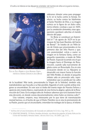 El culto a la Infancia en las Alpujarras orientales: del martirio de niños en la guerra morisca...



                                                   sideraron elmejor arma para propagar
                                                   la fe en la lucha contra la herejía. En
                                                   efecto, su lucha contra las blasfemias
                                                   al Santo Nombre de Dios, y su imagen
                                                   icónica en la figura de un dulce niño,
                                                   tierno infante, condujo a que en 1604,
                                                   por la constitución clementina, estas agru-
                                                   paciones quedasen adscritas al mando
                                                   directo del papa.
                                                        En Berja se constituyó un fraterni-
                                                   dad el 7 de agosto de 1629 en la pa-
                                                   rroquia de San Juan Bautista, del barrio
                                                   de Benejí17. Se trataba de un Niño Je-
                                                   sús de Gloria que procesionaba en los
                                                   primeros días del Año Nuevo y que,
                                                   con posterioridad, volvía a usarse su
                                                   imagen en la Semana Santa, como un
                                                   pequeño nazarenito, a modo de Niño
                                                   de Pasión. Especial recorrido era el que
                                                   la imagen hacia el Domingo de Resu-
                                                   rrección, cuando salía nuevamente de
                                                   gloria como un Resucitado. Era en esta
                                                   invocación donde en La Alpujarra se
óleo del dulce nombre de jesús nAzAreno. ermitA-
                                                   desarrolló con mayor fuerza la función
      pAnteón del sAgrAdo corAzón de jesús (berjA)
                                                   del Niño Perdido, en donde el pequeño
                                                   infante salía en procesión solo, repre-
                                                   sentándose que se perdía por las calles
de la localidad. Más tarde, procesionaba la Virgen de la Soledad, también sola,
teatralizándose que buscaba a su hijo perdido, llegando el cenit cuando ambas imá-
genes se encontraban. En este acto se tiraba del manto negro de Nuestra Señora y
aparecía otro manto blanco, expresando de esta forma la alegría y gloria de la Resu-
rrección de Cristo. En la antigua taha de Andarax sabemos que tuvo bastante fervor
esta devoción, en donde consta documentalmente cómo hubo un intenso culto18.
      Una variante, empero, muy interesante por lo que tiene de transmutación
mental barroca, es el hecho de que el Dulce Nombre no es sino la premonición de
su Pasión, puesto que al circuncidarlo, entendían los teólogos de la época, el infante


17
     Archivo de la Curia Eclesiástica de Granada (en adelante A.C.E.Gr.), Leg. 96-F, p. 10.
18
     V. SÁNCHEZ RAMOS, “El Dulce Nombre de Jesús: una devoción popular al Santo Niño en los
        Ciclos de Navidad y Semana Santa”, Revista Vera Cruz, 18 (2001), pp. 5-12.



                                                219
 