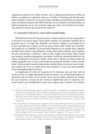 Valeriano Sánchez Ramos



sangraba por primera vez. Sobre tal base, tras su salida procesional como Niño de
Pasión, se producía la apoteosis barroca al desfilar el Domingo de Resurrección
todo triunfante, momento en el que muchas cofradías sacramentales lo adoptaron
como el símbolo máximo del Niño Eurcarístico. En tal eclosión contrareformista, en
donde el pequeño no es sino el Santo Lagar que salva a los hombres encontrare-
mos todos los matices que tratamos de expresar19.

     3.- Gonzalico Valcárcel y otros niños martirizados.

     Durante la Contrarreforma la inocencia e infancia fueron recursos catequéticos
y fervorosas de primer rango. Nadie podía resistirse a la adorable candidez de un
pequeño que en su frágil vida defendía, con fuerza y rigidez, los principios de la
fe que aprendió de su padre, un fervor que le hacía morir dentro de la indefen-
sión propia de un chiquillo. El devocionario hispano en tal sentido ofrece algunos
ejemplos bien señeros, especialmente cuando estos tiernos infantes eran martiriza-
dos por musulmanes o hebreos20. Junto a ellos surgían otros tantos Niños Santos
que también contaban hagiografías semejantes, siendo de especial predilección los
santos complutenses San Justo y Pastor, entre otros21. Desde esta última óptica de
análisis geográfico de un fervor, pretendemos encaminar también nuestro estudio
sobre el devocionario martirial alpujarreño, también lleno de interés, como tendre-
mos ocasión de ver en el análisis de las finas mimbres, a veces casi imperceptibles,
de la mentalidad religiosa barroca.
     La degollación de niños en la guerra de los moriscos, una vez más, traía de
nuevo el tema a la religiosidad popular del momento, y en el ámbito granadino, un
elemento más de unión con la muerte. Eran más de medio centenar de infantes
los que murieron a manos de los moriscos simplemente por ser cristianos, ino-
centes tiernos que ejemplificaban mejor que ninguna otra cuestión, la fe católica.


19
     La extensión de este trabajo impide un mayor desarrollo, remitiéndonos al apartado titulado
       “Eucaristía y Resurrección”, de un trabajo específico para la diócesis almeriense en época
       barroca. Vid. V. SÁNCHEZ RAMOS, “La diversidad de funciones de las cofradías sacramen-
       tales de la diócesis de Almería durante el Antiguo Régimen: más allá del Corpus Christi”,
       Actas del II Congreso Nacional de Historia de las Cofradías Sacramentales, La Rioja, 2009
       (en prensa).
20
     Sirva de ejemplo el afamado culto aragonés al niño Santo Dominguito, fervor no exento de
        un origen artificial que sirvió de catapulta a las necesidades de una sociedad fervorosa que
        entre los elementos que configuraron su imaginario se encontraba la niñez. Vid. M. J. SÁN-
        CHEZ USÓN, “El niño-mártir Dominguito del Val: a la santidad a través de la leyenda”, en
        Muerte, religiosidad y cultura popular. Siglos XIII-XVIII, Zaragoza, 1995, pp. 119-150.
21
     Un ejemplo interesantísimo es el trabajo realizado sobre el devocionario gallego a este culto de
       la infancia, vid. B. GIL VÁZQUEZ, “Los Santos Niños y Galicia. Aproximación a diferentes
       lugares bajo su advocación”, Anales Complutenses, XVIII (2006), pp. 95-131.



                                                220
 