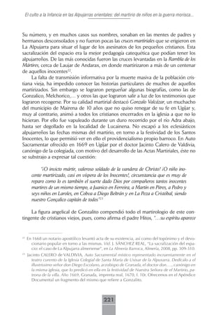El culto a la Infancia en las Alpujarras orientales: del martirio de niños en la guerra morisca...



Su número, y en muchos casos sus nombres, sonaban en las mentes de padres y
hermanos desconsolados y no fueron pocas las cruces martiriales que se erigieron en
La Alpujarra para situar el lugar de los asesinatos de los pequeños cristianos. Esta
sacralización del espacio era la mejor pedagogía catequética que podían tener los
alpujarreños. De las más conocidas fueron las cruces levantadas en la Rambla de los
Mártires, cerca de Laujar de Andarax, en donde martirizaron a más de un centenar
de aquellos inocentes22.
     La falta de transmisión informativa por la muerte masiva de la población cris-
tiana vieja, ha impedido conocer las historias particulares de muchos de aquellos
martirizados. Sin embargo se lograron pergueñar algunas biografías, como las de
Gonzalico, Melchorico,… y otros las que lograron salir a luz de los testimonios que
lograron recogerse. Por su calidad martirial destacó Gonzalo Valcázar, un muchacho
del municipio de Mairena de 10 años que no quiso renegar de su fe en Ugíjar y,
muy al contrario, animó a todos los cristianos encerrados en la iglesia a que no lo
hicieran. Por ello fue vapuleado durante un duro recorrido por el río Adra abajo,
hasta ser degollado en la localidad de Lucainena. No escapó a los eclesiásticos
alpujarreños las fechas mismas del martirio, en torno a la festividad de los Santos
Inocentes, lo que permitió ver en ello el providencialismo propio barroco. En Auto
Sacramentar ofrecido en 1669 en Ugíjar por el doctor Jacinto Calero de Valdivia,
canónigo de la colegiada, con motivo del desarrollo de las Actas Martiriales, éste no
se substrajo a expresar tal cuestión:

            “¡O invicto mártir, valeroso soldado de la vandera de Christo! ¡O niño ino-
       cente martirizado, casi en víspera de los Inocentes!, circunstancia que es muy de
       reparo como lo es también el suerte dado Dios por compañeros tantos inocentes
       martires de un mismo tiempo, a Juanico en Ferreira, a Martín en Pitres, a Pedro y
       seys niños en Laroles, en Cobva a Diego Beltrán y en La Peza a Cristóbal, siendo
       nuestro Gonçalico capitán de todos”23

     La figura angelical de Gonzalito compendió todo el martirologio de este con-
tingente de cristianos viejos, pues, como afirma el padre Hitos, “…su espíritu aparece


22
     En 1668 un notario apostólico levantó acta de su existencia, así como del topónimo y el devo-
       cionario popular en torno a las mismas. Vid. J. SÁNCHEZ REAL, “La sacralización del espa-
       cio: el caso de La Alpujarra almeriense”, en La Almería Barroca, Almería, 2008, pp. 309-310.
23
     Jacinto CALERO de VALDIVIA, Auto Sacramental místico representado incruentamente en el
       teatro curento de la Iglesia Colegial de Santa María de Uxixar de la Alpuxarra. Dedícalo a el
       illustrissimo señor don Diego Escolano, arzobispo de Granada, el doctor don…., canónigo en
       la misma iglesia, que lo predicó en ella en la festividad de Nuestra Señora de el Martirio, pa-
       trona de la villa. Año 1669, Granada, imprenta real, 1670, f. 10r. Ofrecemos en el Apéndice
       Documental un fragmento del mismo que refiere a Gonzalito.



                                                 221
 
