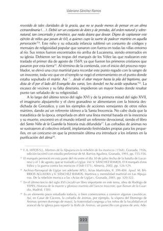 Valeriano Sánchez Ramos



revestido de tales claridades de la gracia, que no se puede menos de pensar en un alma
extraordinaria (…). Debió ser un conjunto de dotes y de prendas, del orden natural y sobre-
natural, tan concertado y armónico, que nada dejara que desear. Digno de capitanear este
ejército de niños que pasan de 60, a quienes cupo la suerte de padecer martirio en aquella
persecución”24. Este niño y su educada infancia sublimó un conjunto de códigos y
mensajes de religiosidad popular que sonaron con fuerza en todas las villas entorno
al río. Sus restos fueron encontrados río arriba de Lucainena, siendo enterrados en
su iglesia. Debieron ser las tropas del marqués de los Vélez las que realizaron este
traslado el primer día de agosto de 1569, ya que fueron los primeros cristianos que
pasaron por esta tierra25. Al término de la contienda, con el inicio del proceso repo-
blador, se elevó una cruz martirial para recordar este punto regado con la sangre de
un inocente, toda vez que en el templo se negó el enterramiento en el punto donde
estaba sepultado el mártir. Así “…desde el altar mayor hasta la pila del baptismo, que
dista de él por el lado del Evangelio dos varas, [en donde] no ha avido sepulturas”26. La
escasez de vecinos y su falta dinerario, impidieron un mayor boato donde resaltar
punto tan señalado de su religiosidad.
     A lo largo del último tercio del siglo XVI y de la primera mitad del siglo XVII,
el imaginario alpujarreño y el clero granadino se alimentaron con la historia des-
dichada de Gonzalico, y con los ejemplos de acciones semejantes de otros niños
mártires, dando así un referente idóneo a la Santa Inocencia. No cabe duda que la
tratadística de la época, empeñada en abrir una línea mental basada en la inocencia
y su muerte, encontró en el mundo infantil un referente devocional, siendo el libro
del Santo Niño de la Guardia la historia más difundida27. Las cofradías de ánimas no
se sustrajeron al colectivo infantil, implantando festividades propias para los peque-
ños, en un concurso en que la pretensión última era introducir a los infantes en la
purificación del alma28.


24
     F. A. HITOS S.J., Mártires de la Alpujarra en la rebelión de los moriscos (1568), Granada, 1936,
        edición facsímil con estudio preliminar de M. Barrios Aguilera, Granada, 1993, pp. 155-156.
25
     El marqués pernoctó en esta parte del río entre el día 30 de julio (fecha de la batalla de Lucai-
        nea) y el 1 de agosto, que se trasladó a Ugíjar. Vid. V. SÁNCHEZ RAMOS, El II marqués d eos
        Vélez y la guerra contra los moriscos (1568-1571), Almería, 2002, pp. 126-129.
26
     Archivo Parroquial de Ugíjar (en adelante APU), Actas Martiriales, ff. 399-404. Apud. M. BA-
       RRIOS AGUILERA y V. SÁNCHEZ RAMOS, Martirios y mentalidad martirial en Las Alpuja-
       rras. De la rebelión morisca a las «Actas de Ugíjar», Granada, 2001, pp. 320-322.
27
     En el último tercio del siglo XVI circuló un libro importante en este tema, obra de Rodrigo de
       YEPES, Historia de la muerte y glorioso martirio del Sancto Inocente, que llaman de la Guar-
       dia, Madrid, 1583.
28
     Es un elemento poco estudiado todavía, si bien comenzamos a conocer algunas casuísticas.
       Así, en Casar de Cáceres, la cofradía de ánimas, por ejemplo, la víspera del Domingo de
       Ánimas (primer domingo de mayo), la fraternidad congrega a los niños de la localidad en el
       arancel de la iglesia para repartir la Bolla de Ánimas, un panecillo con granos de anís. Ade-



                                                 222
 