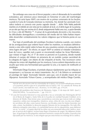 El culto a la Infancia en las Alpujarras orientales: del martirio de niños en la guerra morisca...



     Sin embargo una cosa era el fervor popular y otro el dimanado de la autoridad
eclesiástico, por entonces poco interesada en fomentar el culto del martirologio
moriscos. No sería hasta 1669, con motivo de su primer centenario de los hechos,
cuando la Curia de Granada retomase su memoria. Así, donde fue asesinado Gon-
zalico todavía se conocía este punto sagrado donde “…dicho Niño había padecido
martirio en el rebelión de este reino por la confesión de la fe, en el dicho lugar de Lucainena,
en un sitio que hay por encima de él, donde antiguamente había una cruz, a quien llamaba
la «Cruz y sitio del Martirio»”29. A pesar de la generalizada devoción a los inocentes,
las dificultades demográficas y económicas del medio del río Adra habían impen-
dido desarrollar verdaderamente los valores religiosos que la historia ponía en sus
manos.
     Fue bajo el pontificado del arzobispo Escolano Ledesma cuando, con motivo
de las averiguaciones que ordenó hacer sobre los martirios, se ensalzara definitiva-
mente a este niño mártir sobre la base de una casuística común a la catequética de
otros lugres del país30. En efecto, en aquel 1669 se ordenó al visitador eclesiástico
Juan de Leyva -capellán real a quien se encomendó realizar las Actas Martiriales-,
que visitase el lugar. Así, el 17 de enero se personó en Lucainena, donde mandó
inhumar el cuerpo del infante en presencia de un nutrido cuerpo sacerdotal de
la colegiata de Ugíjar, con objeto de dar empache al hecho. Tras reconocer como
reliquias los restos del degollado por los moriscos, Leyva ordenó depositarlos en un
escaño que tenía una hermandad para guardar la cera, a la espera de notificarlo al
arzobispo.
     Informado Diego Escolano, el prelado dispuso rápidamente que las reliquias se
recuperasen y se buscase un mejor tratamiento. Así, el 2 de febrero se comisionó
al canónigo de Ugíjar -licenciado Salcedo- para que, con el alcalde mayor de Las
Alpujarras -licenciado Ychaso Gaona-, y acompañados del médico Diego Garrido,

       más de servir de socorro ante las calamidades de la época, era un buen método para atraerse
       a la juventud, práctica que en la actualidad aún se realiza. Vid. “La cofradía de Ánimas de
       Casar Cáceres, una tradición viva”, Alcántara, 53-54 (2001), pp. 219-224.
29
     Testimonio del presbítero don Francisco de Palomares, Ugíjar, 31 de mayo de 1669. Apud. J.
       SÁNCHEZ REAL, “La sacralización…”, pp. 310-311.
30
     El caso de Gonzalico Valcárcel es muy parecido a los ya venerados San Dominguito del Val
        (en el Reino de Aragón) y Santo Niño de la Guardia (en realidad llamado Cristóbal), en la
        diócesis de Toledo. Éstos tenían unas características concretas que marcan todo un código
        expositivo: ambos eran monaguillos, infanticos, seises, niños de coro. Los dos eran diligen-
        tes servidores del altar, como nuevos Tarsicios, sacrificados como los Santos Inocentes, por
        odio a Jesús, haciéndoles la devoción popular Patronos de los monaguillos. Por todo ello,
        debemos extrapolar estos datos a la mentalidad barroca de los alpujarreños, pues debieron
        ver en “su mártir”, el espejo ideal de los niños con una esmerada educación católica, siem-
        pre al servicio de la Iglesia, incluso hasta llegar al bautismo de sangre. No debemos olvidar
        que, al igual que los dos pequeños anteriores murieron a manos de los judíos, Gonzalico fue
        ejecutado por los moriscos, la otra religión que por estas fechas era enemiga de la católica.



                                                223
 