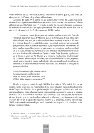 El culto a la Infancia en las Alpujarras orientales: del martirio de niños en la guerra morisca...



como mártires da luz sobre la naturaleza misma del martirio, que es, ante todo, un
don gratuito del Señor, al igual que el bautismo.
     A finales del siglo XVII, como era de esperar, los vecinos de Lucainena expu-
sieron al arzobispo la necesidad de mejorar el expositor de los restos con un “adorno
del nicho donde está el santo niño” 35. El culto a partir de entonces floreció, teniéndose
la memoria bastante fresca en siglos posteriores. Un testimonio interesante nos lo
ofrece el párroco, José de Peralta, quien en 1770, escribía:

             “…descansan en esta iglesia parte de los huesos del venerable niño Gonzalo
       Valcárcel, natural del lugar de Mairena, que en la tierna edad de diez años, logró
       el triunfo más alto; pues, en el año de mil quinientos sesenta y ocho, en el día vein-
       te y ocho de diciembre, esmaltó la limpieza ynobleza de su sangre derramándola
       por Jesucristo Señor Nuestro en defensa de la fe y religió cristiana, en compañía de
       otros muchos venerables mártires, a quienes con sus ejemplos y palabras confortó
       en la fe. Tuvo principio su martirio en la villa de Ugíjar en el levantamiento de los
       moriscos de dicha villa, reinando en España el señor Felipe Segundo, y gobernan-
       do la Iglesia el señor san Pío Quinto, y se consumó en el camino de dicho lugar
       de Lucainena. Hermosa flor, por cierto, que de cándida hizo el cuchillo purpúrea;
       siendo tanto más mártir cuanto padeció más niño; apasionado de dicho niño como
       también de os otros venerables mártires d ela dicha villa de Ugíjar le consagra los
       presentes disthicos.

       Martiribus venites Ugíjar pluribus urbem
       Granatam preter parillis ipsa tivi
       Inter eos rutillas gundi tenerrume salve
       ¡O felix tellur sanguine sparsa sacro!”36

     Desde la segunda mitad del siglo XVII la devoción al Niño mártir fue en au-
mento. Tanto es así que los fragmentos de su cráneo fueron trasladados al camarín
de la Virgen del Martirio de la iglesia colegial de Ugíjar para enfatizar aún más esta
cámara relicario. Estas reliquias fueron introducidas en un nicho junto a la imagen
mariana. En la actualidad la hornacina está decorada con sendas pinturas laterales
de dos ángeles que portan la palma del martirio, algo muy propio como tendremos
ocasión de ver en el apartado siguiente relativo a la angelogía. En fin, para el siglo
XVIII era todo el entorno el que había quedado impregnado con el culto a la in-
fancia, y ésta desvalida.


35
     J. SÁNCHEZ REAL, “Lucainena: Iglesia…, p. 21.
36
     Diccionario geográfico de Tomás López. Almería, Almería, con edición y estudio de C. Segura
       Graíño, 1986, p. 76-77.



                                               225
 