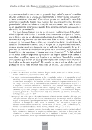 El culto a la Infancia en las Alpujarras orientales: del martirio de niños en la guerra morisca...



representarse más directamente en un grupo del ángel y el niño, que así recordaba
al Ángel Custodio o de la Guarda, que acompañaba al hombre desde su nacimien-
to hasta su definitiva salvación38. Con carácter general esta sublimación mental de
sentirnos protegidos ha llegado hasta nuestros días -una más entre otras- de forma
generalizada39; de modo debemos extrapolar este sentimiento hasta todo su senti-
do en aquel ámbito geográfico de cuanto debió conmocionarles lo que acaeció en
el martirio del pequeño niño.
     Así, pues, la angelogía es otro de los elementos fundamentales de la religio-
sidad alpujarreña vinculada a la infancia, especialmente en el Ángel de la Guarda,
que si bien es uno de las advocaciones barrocas desarrolladas en el siglo XVI en
esta comarca adquiere matices bien relevantes. Éste no estaba sólo en su tarea,
sino que, en función de la necesidad, sus compañeros estaban pendientes de la
custodia. Era creencia extendida que, al margen de las disposiciones celestiales,
siempre acudía en primera instancia este ser celestial. La invocación de los án-
geles era un remedio tradicional de la iglesia en el bien morir, pues permitía a
los católicos evitar engañosas conversaciones con el demonio40. Por la fragilidad
de los niños -siempre expuestos a percances- los ángeles debían estar atentos a
estas almas sensibles y puras que llegaban a ser similares. No en balde se creía
que aquellos que morían en edad pupilar ingresaban -siempre que estuvieran
bautizados- en la corte angelical41. El custodio de nuestra alma -el de especial
protección- en su vida anterior había sido un infante. Las canciones de cuna


38
     J.J. LÓPEZ-GUADALUPE MUÑOZ, “El Santo Ángel Custodio. Notas para su estudio artístico”,
         Boletín “El Muñidor”, septiembre-octubre, 1994.
39
     Este es un pensamiento extendido que se ha extrapolado, incluso, a la mentalidad actual
       referida a ciertos cuerpos de seguridad del Estado. Es el caso de la festividad de la Policía
       Nacional que, a semejanza del Ángel de la Guarda, subraya la propia naturaleza simbólica
       del cuerpo: custodiar, velar y, en caso necesario, intervenir. La empatía entre un policía y
       el ángel está claramente presente en la mentalidad como para que éste cuerpo celebre su
       festividad con claras ideas tradicionales sobre la angelogía. Vid. J. L. ANTA FÉLEZ y M. DIA-
       GO MARCO, “Guardar, proteger y custodiar. Un acercamiento a la festividad de los Ángeles
       Custodios, patrón de la Policía Nacional”, en J. Ruiz Fernández y V. Sánchez Ramos (eds.),
       La Religiosidad…, pp. 197-207.
40
     La angelogía nos indica que era de especial relevancia la intervención inmediata del ángel que
        cada persona tenía asignado, el custodio de nuestra alma. Sin embargo era el arcángel san
        Miguel -como general- quien disponía el envío de los ángeles, en función de la necesidad
        o méritos. Los teólogos de la época -Poza, De la Fuente,… etc.- nos explican, además, que
        en estos trances también se invocaba a san Gabriel, san Rafael…, vid. F. MARTÍNEZ GIL,
        Muerte y sociedad en la España de los Austrias, Madrid, 1993, p. 375 n. 278.
41
     Siempre y cuando el pequeño estuviera bautizado, pues en caso contrario iba destinado al
       limbo, un destino a veces peor al propio purgatorio en tanto y en cuanto su descripción lite-
       ralmente era la ausencia de cualquier atención, la indeferencia absoluta, la nada, sin pena
       ni gloria. En definitiva, en un lugar eterno entre el cielo y el infierno.



                                                227
 