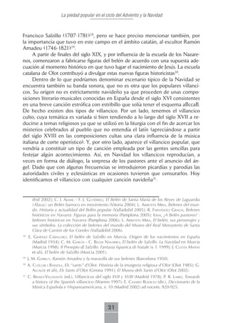 La piedad popular en el ciclo del Adviento y la Navidad



Francisco Salzillo (1707-1781)28, pero se hace preciso mencionar también, por
la importancia que tuvo en este campo en el ámbito catalán, al escultor Ramón
Amadeu (1746-1821)29.
      A partir de finales del siglo XIX, y por influencia de la escuela de los Nazare-
nos, comenzaron a fabricarse figuras del belén de acuerdo con una supuesta ade-
cuación al momento histórico en que tuvo lugar el nacimiento de Jesús. La escuela
catalana de Olot contribuyó a divulgar estas nuevas figuras historicistas30.
      Dentro de lo que podríamos denominar escenario típico de la Navidad se
encuentra también su banda sonora, que no es otra que los populares villanci-
cos. Su origen no es estrictamente navideño ya que proceden de unas compo-
siciones literario-musicales conocidas en España desde el siglo XVI consistentes
en una breve canción estrófica con estribillo que solía tener el esquema aBccaB.
De hecho existen dos tipos de villancico. Por un lado, tenemos el villancico
culto, cuya temática es variada si bien tendiendo a lo largo del siglo XVII a re-
ducirse a temas religiosos ya que se utilizó en la liturgia con el fin de acercar los
misterios celebrados al pueblo que no entendía el latín (apreciándose a partir
del siglo XVIII en las composiciones cultas una clara influencia de la música
italiana de corte operístico). Y, por otro lado, aparece el villancico popular, que
vendría a constituir un tipo de canción empleada por las gentes sencillas para
festejar algún acontecimiento. Así, en Navidad los villancicos reproducían, a
veces en forma de diálogo, la sorpresa de los pastores ante el anuncio del án-
gel. Dado que con algunas frecuencias se introdujeron picardías y parodias las
autoridades civiles y eclesiásticas en ocasiones tuvieron que censurarlos. Hoy
identificamos el villancico con cualquier canción navideña31.


       drid 2002); c. i. AJAmiL - f. J. gutiérrez, El Belén de Santa María de los Reyes de Laguardia
       (Álava): un Belén barroco en movimiento (Vitoria 2004); L. ArbetetA mirA, Belenes del mun-
       do. Historia y actualidad del Belén popular (Valladolid 2005); r. fernández grAciA, Belenes
       históricos en Navarra. Figuras para la memoria (Pamplona 2005); idem, ¡A Belén pastores! :
       belenes históricos en Navarra (Pamplona 2006); L. ArbetetA mirA, El belén, sus personajes y
       sus símbolos. La colección de belenes del mundo del Museo del Real Monasterio de Santa
       Clara de Carrión de los Condes (Valladolid 2006).
28
     E. giménez cAbALLero, El belén de Salzillo en Murcia. Origen de los nacimientos en España
       (Madrid 1934); c. m. gArcíA - c. beLdA nAVArro, El belén de Salzillo. La Navidad en Murcia
       (Murcia 1998); Il Presepio di Salzillo. Fantasia Ispanica di Natale (s. l. 1999); J. cuestA mAñAs
       et alii, El belén de Salzillo (Murcia 2001).
29
     J. M. gArrut, Ramón Amadeu y la maravilla de sus belenes (Barcelona 1950).
30
     A. cuéLLAr i bAssoLs, Els “sants” d’Olot. Història de la imatgeria religiosa d’Olot (Olot 1985); G.
        ALcALde et alii, Els Sants d´Olot (Girona 1991); El Museu dels Sants d´Olot (Olot 2002).
31
     c. brAVo-ViLLAsAnte (ed.), Villancicos del siglo XVII y XVIII (Madrid 1978); P. R. LAird, Towards
       a history of the Spanish villancico (Warren 1997); E. cAsAres rodicio (dir.), Diccionario de la
       Música Española e Hispanoamericana, v. 10 (Madrid 2002) ad vocem, 920-925.



                                                   21
 
