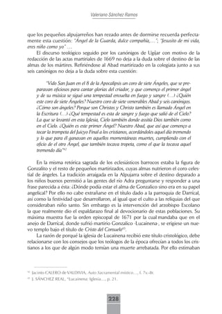 Valeriano Sánchez Ramos



que los pequeños alpujarreños han rezado antes de dormirse recuerda perfecta-
mente esta cuestión: “Ángel de la Guarda, dulce compañía,…”; “Jesusito de mi vida,
eres niño como yo” …
     El discurso teológico seguido por los canónigos de Ugíjar con motivo de la
redacción de las actas martiriales de 1669 no deja a la duda sobre el destino de las
almas de los mártires. Refiriéndose al Abad martirizado en la colegiata junto a sus
seis canónigos no deja a la duda sobre esta cuestión:

             “Vido San Juan en el 8 de la Apocalipsis un coro de siete Ángeles, que se pre-
       paravan oficiosos para cantar glorias del criador, y que començo el primer ángel
       y de su música se siguó una tempestad envuelta en fuego y sangre (…) ¿Quién
       este coro de siete Ángeles? Nuestro coro de siete venerables Abad y seis canónigos.
       ¿Cómo son ángeles? Porque son Christos y Christo también es llamado Ángel en
       la Escritura (…) ¿Qué tempestad es esta de sangre y fuego que salió de el Cielo?
       La que se levantó en esta Iglesia, Cielo también donde assitía Dios también como
       en el Cielo. ¿Quién es este primer Ángel? Nuestro Abad, que así que començo a
       tocar la trompeta del Juicyo Final a los cristianos, acordándoles aquel día tremendo
       y lo que para él ganavan en aquellos momentáneas muertes, cumpliendo con el
       oficio de el otro Ángel, que también tocava tropeta, como el que la tocava aquel
       tremendo día”42

     En la misma retórica sagrada de los eclesiásticos barrocos estaba la figura de
Gonzalito y el resto de pequeños martirizados, cuyas almas nutrieron el coro celes-
tial de ángeles. La tradición arraigada en la Alpujarra sobre el destino deparado a
los niños buenos permitió a las gentes del río Adra preguntarse y responder a una
frase parecida a ésta: ¿Dónde podía estar el alma de Gonzalico sino era en su papel
angelical? Por ello no cabe extrañarse en el título dado a la parroquia de Darrícal,
así como la festividad que desarrollaron, al igual que el culto a las reliquias del que
consideraban niño santo. Sin embargo es la intervención del arzobispo Escolano
la que realmente dio el espaldarazo final al devocionario de estas poblaciones. Su
máxima muestra fue la orden episcopal de 1671 por la cual mandaba que en el
anejo de Darrícal, donde sufrió martirio Gonzalico -Lucainena-, se erigiese un nue-
vo templo bajo el título de Cristo del Consuelo43.
     La razón de porqué la iglesia de Lucainena recibió este título cristológico, debe
relacionarse con los consejos que los teólogos de la época ofrecían a todos los cris-
tianos a los que de algún modo temían una muerte arrebatada. Por ello estimaban



42
     Jacinto CALERO de VALDIVIA, Auto Sacramental místico…, f. 7v.-8r.
43
     J. SÁNCHEZ REAL, “Lucainena: Iglesia…, p. 21.



                                              228
 
