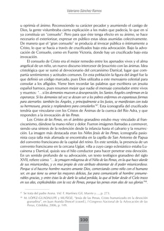 Valeriano Sánchez Ramos



u oprimía el ánimo. Reconociendo su carácter pecador y asumiendo el castigo de
Dios, la gente vislumbraba cierta explicación a los males que padecía, lo que en sí
ya constituía un “consuelo”. Pero para que éste tenga efecto en su ánimo, se hace
necesario el exteriorizar, expresar en público estas ideas asumidas colectivamente.
De manera que el “gran consuelo” se producía al invocar pública o íntimamente a
Cristo, lo que se hacía a través de crucificados bajo esta advocación. Bajo la advo-
cación de Consuelo, como en Fuente Victoria, donde hay un crucificado bajo esta
invocación.
      El consuelo de Cristo era el mejor remedio entre los apenados vivos y el alma
angelical de un niño, un nuevo discurso intercesor de Jesucristo con las ánimas. Idea
cristológica que se sumó al devocionario del cercanísimo Darrícal, lugar que com-
partía sentimientos y actitudes comunes. En esta población la figura del ángel fue la
que definió un código marcado, pues Dios utilizaba a este mensajero celestial para
consolar a los afligidos. Viene bien recordar las palabras que escribiera un jesuita
español barroco, pues resumen mejor que nadie el mensaje consolador entre vivos
y muertos: “…si los demonios mueven a desesperación, los Santos Ángeles confirman en la
esperanza. Si los demonios tal vez se dexan ver a los pobres enfermos en espantosas formas
para aterrarlos: también los Ángeles, y principalmente a los Justos, se manifiestan con toda
su hermosura, gracia y resplandores para consolarlos”47. Esta iconografía del crucificado
tendría que vincularse con los Cristos de Ánimas de la cuenca del Río Adra, y que
responden a la invocación de las Penas.
      Los Cristos de las Penas, en el ámbito granadino estubo muy vinculado al fran-
ciscanismo, dándose la mano niñez y dolor. Fueron imágenes llamadas a conmover,
siendo una síntesis de la redención desde la infancia hasta el calvario y la resurrec-
ción. La imagen más destacada eran los Niños Jesús de las Penas, iconografía pasio-
nista cuya talla más afamada se encontraba en la capilla de San Antonio de Papua
del convento franciscano de la capital del reino. En este sentido, la presencia de un
convento franciscano en la cercana Ugíjar, villa a cuyo cargo eclesiástico estaba Lu-
cainena y Darrícal, quizás sea el hilo conductor para hacer penetrar esta devoción.
En un sentido profundo de su advocación, un texto teológico granadino del siglo
XVII, refiere cómo “…la ymagen milagrosa de el Niño de las Penas, en la que hace alarde
de sus misericordias, y es mui propio de este atributo obstentar de él poder misericordioso.
Porque si el hacerse hombre nuestro amante Dios, comerciando como niño con el humano
ser, en que tiene su amor las mayores delicias, fue para comunicarle al hombre ynnume-
rables gracias, y entre éstas la de darle la salud perdida, la que al bolar desde el Cielo traxo
en sus alas, explicándolas con la voz de Penas, porque las penas eran alas de sus glorias”48.

47
     Se trata del padre Arana. Vid. F. Martínez Gil, Muerte y…, p. 273.
48
     M. LÓPEZ-GUADALUPE y MUÑOZ, “Jesús de las Penas, Cristo humanizado en la devoción
      granadina”, en Juan Aranda Doncel (coord.), I Congreso Nacional de la Advocación de las
      Penas, Córdoba, 2006, p. 149.



                                                230
 