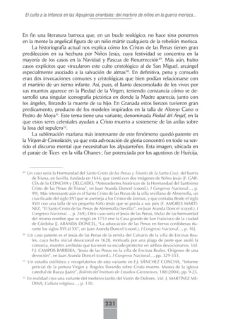 El culto a la Infancia en las Alpujarras orientales: del martirio de niños en la guerra morisca...



En fin una literatura barroca que, en un bucle teológico, no hace sino ponernos
en la mente la angelical figura de un niño mártir cualquiera de la rebelión morisca.
     La historiografía actual nos explica cómo los Cristos de las Penas tienen gran
predilección en su hechura por Niños Jesús, cuya festividad se concentra en la
mayoría de los casos en la Navidad y Pascua de Resurrección49. Más aún, hubo
casos explícitos que vincularon este culto cristológico al de San Miguel, arcángel
especialmente asociado a la salvación de almas50. En definitiva, pena y consuelo
eran dos invocaciones comunes y cristológicas que bien podían relacionarse con
el martirio de un tierno infante. Así, pues, el llanto desconsolado de los vivos por
sus muertos aparece en la Piedad de la Virgen, teniendo constancia cómo se de-
sarrolló una singular iconografía pictórica en donde la Madre aparecía, junto con
los ángeles, llorando la muerte de su hijo. En Granada estos lienzos tuvieron gran
predicamento, producto de los modelos inspirados en la talla de Alonso Cano o
Pedro de Moya51. Este tema tiene una variante, denominada Piedad del Ángel, en la
que estos seres celestiales ayudan a Cristo muerto a sostenerse de las axilas sobre
la losa del sepulcro52.
     La sublimación mariana más interesante de este fenómeno quedó patente en
la Virgen de Consolación, ya que esta advocación de gloria concentró en todo su sen-
tido el discurso mental que necesitaban los alpujarreños. Esta imagen, ubicada en
el paraje de Tices -en la villa Ohanes-, fue potenciada por los agustinos de Huécija,


49
     Un caso sería la Hermandad del Santo Cristo de las Penas y Triunfo de la Santa Cruz, del barrio
       de Triana, en Sevilla, fundada en 1644, que contó con dos imágenes de Niños Jesús [F. GAR-
       CÍA de la CONCHA y DELGADO, “Antecedentes históricos de la Hermandad del Santísimo
       Cristo de las Penas de Triana”, en Juan Aranda Doncel (coord.), I Congreso Nacional…, p.
       99]. Más interesante aún es el Santo Cristo de las Penas de la villa sevillana de Almensilla, un
       crucificado del siglo XVI que se asemeja a los Cristos de ánimas, y que contaba desde el siglo
       XVII con una talla de un pequeño Niño Jesús que se ponía a sus pies [F. AMORES MARTÍ-
       NEZ, “El Santo Cristo de las Penas de Almensilla (Sevilla)”, en Juan Aranda Doncel (coord.), I
       Congreso Nacional…, p. 269]. Otro caso sería el Jesús de las Penas, titular de las hermandad
       del mismo nombre que se erigió en 1753 ene la Casa grande de San Francisco de la ciudad
       de Córdoba [J. ARANDA DONCEL, “La advocación de las Penas en tierras cordobesas du-
       rante los siglos XVI al XX”, en Juan Aranda Doncel (coord.), I Congreso Nacional…, p. 16].
50
     Un caso patente es el Jesús de las Penas de la ermita del Calvario de la villa de Encinas Rea-
      les, cuya fecha inicial devocional es 1628, motivada por una plaga de peste que asoló la
      comarca, muertes arrebatas que tuvieron su escudo protector en ambos devocionarios. Vid.
      F.J. CAMPOS BARRERA, “Jesús de las Penas en la villa de Encinas Reales. Orígenes de una
      devoción”, en Juan Aranda Doncel (coord.), I Congreso Nacional…, pp. 329-353.
51
     Un estudio estilístico y recopilatorios de esta variante en F.J. SÁNCHEZ CONCHA, “Informe
      pericial de la pintura Virgen y Ángeles llorando sobre Cristo muerto. Museo de la iglesia
      catedral de Baeza (Jaén)”, Boletín del Instituto de Estudios Giennenses, 188 (2004), pp. 9-25.
52
     En realidad crea una variante del medievo tardío del Varón de Dolores. Vid. J. MARTÍNEZ ME-
       DINA, Cultura religiosa…, p. 130.



                                                 231
 