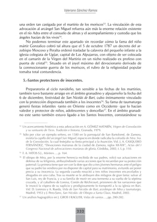 Valeriano Sánchez Ramos



una orden tan castigada por el martirio de los moriscos53. La vinculación de esta
advocación al arcángel San Miguel refuerza aún más la enorme relación existente
en el río Adra entre el consuelo de almas y el acompañamiento y custodia que los
ángeles hacían de los vivos54.
     No podemos terminar este apartado sin recordar cómo la fama del niño
mártir Gonzalico cobró tal altura que el 5 de octubre 1787 un decreto del ar-
zobispo Moscoso y Peralta ordenó trasladar la calavera del pequeño infante a la
iglesia colegiata de Ugíjar, capital de Las Alpujarras, con objeto de ser colocada
en el camarín de la Virgen del Martirio en un nicho realizado ex profeso con
puerta de cristal55. Situado en el joyel máximo del devocionario derivado de
la conmocionante guerra de los moriscos, el rubro de la religiosidad popular
tomaba total contundencia.

     5.-Santos protectores de inocentes.

    Preparatorio al ciclo navideño, tan sensible a las fechas de los martirios,
también tuvo bastante arraigo en el ámbito granadino y alpujarreño la fecha del
6 de diciembre, festividad de San Nicolás de Bari, culto íntimamente vinculado
con la protección dispensada también a los inocentes56. Su fama de taumaturgo
generó fiestas infantiles -tanto en Oriente como en Occidente- que lo hacían
valedor y protector de niños, adolescentes y doncellas57. En el ámbito granadi-
no este santo también estuvo ligado a los Santos Inocentes, constatándose su

53
     Un acercamiento histórico a esta advocación en A. GÓMEZ MATARÍN, Virgen de Consolación
       y su santuario de Tices. Tradición e historia, Granada, 1979.
54
     Sólo por citar un ejemplo señero, en 1580 en la parroquial de San Bartolomé, de Zamora,
       existía la capilla del arcángel San Miguel, espacio en donde radicaba la cofradía de Ntra. Sra.
       de la Consolación, la cual festejaba su fiesta principal a la Asunción. Vid. J. A. CASQUERO
       FERNÁNDEZ, “Devociones marianas de la ciudad de Zamora, siglos XII-XIX”, Actas del I
       Congreso Nacional de advocaciones marianas de gloria, Córdoba, 2002, t. I, p. 110.
55
     F. A. HITOS S.J., Mártires…, p. 164.
56
     El obispo de Mira, por la enorme herencia recibida de sus padres, volcó sus actuaciones en
        defensa de su feligresía, atribuyéndosele varias acciones que lo recuerdan por su protección
        paternal: La primera tiene que ver con la dote que dio a tres jóvenes hermanas ante el peligro
        que su padre las vendiera por no disponer de capital para su matrimonio, evitando así poner
        precia a su inocencia. La segunda cuando resucitó a tres niños inocentes encarcelados y
        ahogados en una cuba. Tras su muerte se le atribuyen dos milagros de gran fama: salvar al
        San Luis, rey de Francia, y a su familia de morir en una tormenta a su vuelta de la séptima
        cruzada, y al caballero de Lorena, Conón de Réchicourt, prisionero de los sarracenos que
        le invocó la víspera de su suplicio y prodigiosamente lo transportó a la su iglesia en Bari.
        Vid. D. Lorenzo y A. Rueda, Vida de San Nicolás de Bari, arzobispo de Mira y taumaturgo,
        Madrid, 1953 y J. Pero-Sanz, San Nicolás: de Obispo a Santa Claus, Madrid, 2002.
57
     Un análisis hagiográfico en J. GROS I RAGUER, Vidas de santos…, pp. 280-282.



                                                 232
 
