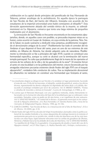 El culto a la Infancia en las Alpujarras orientales: del martirio de niños en la guerra morisca...



celebración en la capital desde principios del pontificado de fray Hernando de
Talavera, primer arzobispo de la archidiócesis. En aquella época la parroquia
de San Nicolás de Bari, del barrio del Albaicín, festejaba con acuerdo de los
estudiantes de la imperial universidad unos bailes semejantes al obispillo58. Esta
devoción aparentemente alejada del sentido tétrico de la muerte, se sobredi-
mensionó en La Alpujarra, comarca que tenía una larga nómina de pequeños
maltratados por el alzamiento.
     La invocación de San Nicolás es frecuente encontrarla en los testamentos alpu-
jarreños, donde, en aquellos casos con posibles, se procuraba imponer misas en su
honor, como ocurrió en Laujar de Andarax, en cuya ermita de la patrona, Ntra. Sra.
de la Salud, no pudo sustraerse a dedicarle misa perpetua, posiblemente recogien-
do el devocionario antiguo de la zona59. Posiblemente fue todo el corredor del río
Andarax el que dispensó el favor del santo, pues en uno de sus extremos de este
ámbito, en Alhama de Almería, fue donde adquirió carta de naturaleza. Posible-
mente su introducción se fije a principios del siglo XVII, cuando se constituyó una
hermandad específica, aunque su cenit se alcanzó con la terminación del nuevo
templo parroquial. Su culto que probablemente llegó de la mano de los operarios al
servicio de los señores de la villa y de los ganaderos de la zona60. El enorme fervor
al santo en esta localidad y en las poblaciones del interior, estuvo favorecido por las
arraigadas relaciones pecuarias existentes desde finales del siglo XVI con el traspaís
alpujarreño61, verdadero hilo conductor de cultos. Tras su implantación devocional
los alhameños no tardarían en constituir una hermandad que festejaría al santo,


58
     Los estudiantes elegían su obispo en san Nicolás y lo sentaban en lugar preeminente, haciendo
       el resto de coro. El día de los Inocentes, el obispillo, vestido de pontifical, asistía a los oficios
       divinos, representando los demás colegiales las dignidades del señor deán y el cabildo, des-
       tacando el arzobispo verdadero por servir de camarero. Vid. D. BRISSET MARTIN, “Fiestas
       y cofradías de inocentes y ánimas en Granada”, Gazeta de Antropología, 6 (1988), p. 42.
59
     Es curioso que el Patronato Municipal, con una capellanía instituida, estaba íntimamente re-
       lacionado con la formación educativa de hijos de la localidad para que se ordenasen como
       sacerdotes, llamados, como no podía ser de otra forma, a ser capellanes de este santuario.
       Vid. V. SÁNCHEZ RAMOS, “«El control de lo divino»: el patronato municipal en los santua-
       rios de la Alpujarra almeriense”, en J. Ruiz Fernández y V. Sánchez Ramos (eds.), Actas de las
       I Jornadas de Religiosidad Popular, Almería, 1998, pp. 91-106.
60
     E. GARCÍA CAMPRA, “San Nicolás de Bari y la cristianización de la Taha de Marchena”, El Eco
        de Alhama, 18 (2004), pp. 4-18.
61
     Desde finales del siglo XVI los oficiales de Felipe II manifestaban alarmados cómo la política se-
       ñorial de los estados limítrofes a las zonas alpujarreñas de realengo favorecía en extremo el
       asentamiento pecuario en su jurisdicción, siendo la taha de Marchena una de las más favo-
       recidas con estos flujos. Especialmente relevantes eran las salidas de ganaderos de Ohanes,
       Almócita y Padules hacia las localidades de la taha de Marchena. Vid. V. SÁNCHEZ RAMOS,
       “La repoblación de Felipe II y la ganadería. Una propuesta de estudio a través del caso de la
       Alpujarra oriental”, en J.P. Díaz López y A. Muñoz Buendía (ed.), Herbajes, trashumantes y



                                                   233
 
