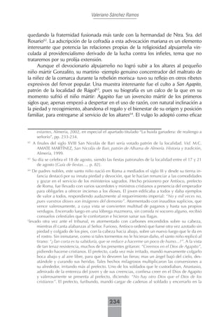 Valeriano Sánchez Ramos



quedando la fraternidad fusionada más tarde con la hermandad de Ntra. Sra. del
Rosario62. La adscripción de la cofradía a esta advocación mariana es un elemento
interesante que potencia las relaciones propias de la religiosidad alpujarreña vin-
culada al providencialismo derivado de la lucha contra los infieles, tema que no
trataremos por su prolija extensión.
     Aunque el devocionario alpujarreño no logró subir a los altares al pequeño
niño mártir Gonzalito, su martirio -ejemplo genuino concentrador del maltrato de
la niñez de la comarca durante la rebelión morisca- tuvo su reflejo en otros ribetes
expresivos del fervor popular. Una muestra interesante fue el culto a San Agapito,
patrón de la localidad de Rágol63, pues su biografía es un calco de la que en su
momento sufrió el niño mártir: Agapito fue un jovencito mártir de los primeros
siglos que, apenas empezó a despertar en el uso de razón, con natural inclinación a
la piedad y recogimiento, abandona el regalo y el bienestar de su origen y posición
familiar, para entregarse al servicio de los altares64. El vulgo lo adoptó como eficaz


       estantes, Almería, 2002, en especial el apartado titulado “La huida ganadera: de realengo a
       señorío”, pp. 233-234.
62
     A finales del siglo XVIII San Nicolás de Bari sería votado patrón de la localidad. Vid. M.C.
       AMATE MARTÍNEZ, San Nicolás de Bari, patrón de Alhama de Almería. Historia y tradición,
       Almería, 1999.
63
     Su día se celebra el 18 de agosto, siendo las fiestas patronales de la localidad entre el 17 y 21
       de agosto [Guía de fiestas…, p. 82].
64
    De padres nobles, este santo niño nació en Roma a mediados el siglo III y desde su tierna in-
      fancia destacó por su innata piedad y devoción, que le hacían renunciar a las comodidades
      y gozar en el servicio de los ministerios sagrados. Hecho prisionero por Antíoco, prefecto
      de Roma, fue llevado con varios sacerdotes y ministros cristianos a presencia del emperador
      para obligarles a ofrecer incienso a los dioses. El joven edificaba a todos y daba ejemplos
      de valor a todos, respondiendo audazmente al requerimiento imperial: “No y mil veces no,
      pues vuestros dioses son imágenes del demonio”. Atormentado con inauditos suplicios, que
      vence valerosamente, a cuya vista se convierten multitud de paganos y hasta sus propios
      verdugos. Encerrado luego en una lóbrega mazmorra, sin comida ni socorro alguno, recibió
      consuelos celestiales que le confortaron e hicieron sanar sus llagas.
L
  levado otra vez ante el tribunal, es atormentado con carbones encendidos sobre su cabeza,
      mientras él canta alabanzas al Señor. Furioso, Antíoco ordenó que fuese otra vez azotado sin
      piedad y colgado de los pies, con la cabeza hacia abajo, sobre un nuevo fuego que le da en
      el rostro. Sin inmutarse, como si tales tormentos no le hicieran daño, el santo niño replicó al
      tirano: “¿Tan corta es tu sabiduría, que se reduce a hacerme un poco de humo...?”. A la vista
      de tan tenaz resistencia, muchos de los presentes gritaron: “Creemos en el Dios de Agapito”,
      pidiendo hacerse cristianos. El prefecto, cada vez más irritado, mandó nuevamente colgarlo
      boca abajo y al aire libre, para que lo devoren las fieras; mas un ángel bajó del cielo, des-
      atándole y curando sus heridas. Tales hechos milagrosos multiplicaron las conversiones a
      su alrededor, irritando más al prefecto. Uno de los soldados que le custodiaban, Anastasio,
      admirado de la entereza del joven y de sus creencias, confiesa creer en el Dios de Agapito
      y valerosamente se presenta al prefecto, diciendo: “No hay otro Dios que el Dios de los
      cristianos”. El prefecto, furibundo, mandó cargar de cadenas al soldado y encerrarlo en la



                                                 234
 