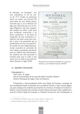 Valeriano Sánchez Ramos



El Salvador, en Granada67. Así,
este eclesiástico, el 20 de ene-
ro de 1771 fundó un patronato
laical, así como una Escuela Pía
para niñas. En este último punto,
entendía que si ya la infancia era
algo que valía bien poco en el An-
tiguo Régimen, más aún margina-
das estaban las niñas, razón para
que recibiesen instrucción y un
buen casamiento. A tal efecto la
fundación de este eclesiástico es-
tablecía una dote anual para ayu-
dar a casar a las pequeñas que se
beneficiasen de esta vinculación68.
El estudio de esta religiosidad par-
ticular excedería la extensión de
este trabajo, quedando pendiente
para un análisis más pormenoriza-
do, dejando tan sólo apuntado el
enorme peso que el culto a este
santo tuvo en toda la zona del An-
darax durante el siglo XVIII.                 Portada de la memoria fundada en Laujar de
                                              Andarax a San Ramón Nonato (AHPAl)

     6.- Apéndice Docuental

     Documento 1.-
      1669, julio, 14. Ugíjar
      Acta de reconocimiento de los restos del mártir Gonzalico Valcárcel
      Archivo Parroquial de Ugíjar, Libro de Entierros

     El Ilustrísimo y Reverendíasimo Señor don Diego de Escolano, arzobispo de
este arzobispado desde el principio de su pontifical a hecho y haçe exactas diligen-
cias para averiguar los martirios que hiçieron los moriscos al tiempo de la dicha re-
belión y entre las demás dio comisión al señor doctor don Juan Leiba, capellán doc-
toral de la Real Capilla de Granada, su Visitador General de este Arzobispado, el


67
     F. CATAÑEDA MUÑOZ, Laujar de Andaraj, Almería, 1988, p. 25.
68
     Archivo Histórico Provincial de Almería, P-1460, C-1795.



                                              236
 