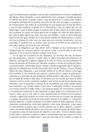 El culto a la Infancia en las Alpujarras orientales: del martirio de niños en la guerra morisca...



qual con informaciones quehiço vista de ojos y declaración de cirujano, antigüedad
del tiempo, libros historiales y otros adminículos (sic), averiguó y mandó averiguar
el martirio del divino Gonzalo, mártir, y que los guesos de su cuerpo que estaban
en la iglesia del lugar de Lucainena, que dista de esta villa una legua, se pusiesen y
los mandó poner con orden de su Ilustrísima en una arquita que tuviera dos llaves,
y una de ellas estubiera en poder de su Yllustrísima y otra en poder del cura de
dicho lugar; y que la dicha arquita se pusiera unto al altar mayor de la dicha iglesia
de Lucainena, en pared sin haçer gueco por el peligro de ruina de dicha pared y
por estar la dicha iglesia tan vieja, sino que con ladrillos y yesos se fijara arrimada
haçia la pila del agua vendita, en el sitio donde estaban los dichos guesos y ençima
de yeso se pintase de color una cruz para que no se borrase lamemoria y assi sea
ejecutado. Y también que se pusiese raçón de esto en el libro de los entierros de
esta villa e iglesia, que es la de suso contenida.
     Y en las diligencias que hiço dicho señor visitador ay dos declaraciones de
cirujanos que en sustancia deicen una misma cossa, y una de ellas es del tenor
siguiente. Y no se hiço de médico, porque no lo havía.
     En el lugar de Lucainena de las Alpujarras, en dos días del mes de febero
de mill seisçientos y sesenta y nuebe años, el señor licenciado don Francisco de
Salzedo, canónigo de la iglesia collegial de la villa de Uxixar, recivió juramento en
forma de derecho de Francisco de Valverde, cirujano y vecino de la villa de Uxixar,
y aviendo jurado y prometido deçiur verdad y siendo preguntado dijo lo siguiente:
dijo que fue llamado por el señor licenciado don Luis de Ychaço y Gaona, Alcalde
Mayor de estas Alpujarras, y que aviendo venido de la villa de Uxixar a este lugar
de Lucainena, le fue mostrada una calavera y guesos de un cuepor de persona pe-
quña que a su entender de este declarante tendría nuebe o diez años y el reconoçer
que es edad de nuebe o diez años, lo reconoce por las muelas que tiene la dicha
calavera y por no averse nacido los cordales y por ser los encajes de los dientes muy
menudos, y por la pequeñez y terneça de las mandibulas, por cuyas señales infiere
este declarante que tendría nuebe o diez años. Y aviendola mirado y reconocido
con mucha atención le halló veinte y una fracturas dadas con instrumento cortante
y en particular ençima de la çeja izquierda un gran golpe con subintraçión en el
casco y fisura que le coje todo el casco parietal hasta la frontera de la comisura
coronal y sagital que quando no tuviera más de esto por ser la parte tan principal
y el golpe tan grande era bastante para morir. Demás se le hallaron y conoçieron
muchas manchas y señales de golpes en la dicha calavera, dados alpareçer con ins-
trumentos contundentes, como palo opiedra o otra cossa semejante, y que según
su conocimiento le pareçe que a mucho tiempo que la dicha calabera y gueseos
están y an estado debajo de tierra, y que abrá que murió el cuerpo de dicha calave-
ra y gueseos como de más tiempo de nobenta o cien años. Y esto lo declara según
su leal saber y entender y según su saber y conocimiento que por raçon de el luso
y ejercicio del dicho su ofiçio tiene y que esto que diçe es la verdad, so cargo de



                                              237
 