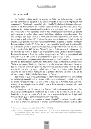 Dr. Fermín Labarga García



     5.- La Navidad

     La Navidad es la fiesta del nacimiento de Cristo, en latín Nativitas, expresión
que se utilizaba para designar el día del nacimiento o llegada del emperador. Por
apocopación Nativitas dio paso al término Navidad. En la Iglesia latina esta fiesta se
celebra el 25 de diciembre. No se sabe a ciencia cierta en qué día nació Cristo. Pero,
dado que los cristianos querían celebrar dicho acontecimiento fue preciso asignarle
una fecha. Esto se hizo siguiendo criterios más simbólicos que científicos ya que era
prácticamente imposible saber en qué día había tenido lugar el alumbramiento. Por
ello se eligió, con buen criterio, la fiesta del nacimiento del Sol invicto (dies natalis Solis
invicti), que se celebraba el 25 de diciembre para festejar la victoria de la luz sobre la
oscuridad ya que era notorio que el día comenzaba a alargar y la noche a menguar.
Esto ocurrió en el siglo IV; de hecho, la primera noticia histórica de la celebración
de la fiesta la aporta el calendario filocalinao, que puede datarse en torno al año
354, el cual señala: VIII kal. Ian. Natus Christus in Bethleh Iudeae (el día octavo de
las kalendas de enero, es decir el 25 de diciembre, nació Cristo en Belén de Judea).
Esta asimilación de la fiesta fue posible porque según los Padres, y tomando pie del
Benedictus (Lc. 1, 78), Cristo es el verdadero Sol que nace de lo alto.
     Por otra parte, tampoco puede olvidarse que ya desde antiguo se creía que el
mismo día de la creación del mundo había tenido lugar también la encarnación del
Verbo y su muerte. Siguiendo el mismo procedimiento simbólico-astronómico se
fijó esa fecha en torno al equinocio de primavera, concretamente en el día 25 de
marzo, día que aún hoy sigue celebrándose la fiesta de la Anunciación. Con solo
añadirle los nueves meses habituales de la gestación humana tenemos el día 25 de
diciembre como fecha del alumbramiento de Cristo32.
     Sea de ello lo que fuere, para el siglo V esta fiesta está plenamente consolidada
en toda la Iglesia occidental, si bien en el Oriente todavía siguió celebrándose el 6
de enero por algún tiempo. De esta forma, la fiesta de la Navidad, fiesta del Naci-
miento, se ajustaba plenamente al ciclo vital y de la naturaleza, aunque sólo en el
hemisferio norte33.
     La liturgia de este día es muy rica. Cuenta desde antiguo con vigilia y tres for-
mularios diferentes para la celebración de la Misa: la de medionoche, la del alba y
la del día, a las que se puede añadir una cuarta a partir de la reforma litúrgica del
Vaticano II en que se permite la celebración vespertina.
     La vigilia de Navidad se remonta, al menos, al siglo VI; constituye una celebración
en la que el momento central es el anuncio del inminente nacimiento del Salvador.

32
     L. ducHesne, Origines du culte chétien (París 1909) 262.
33
     O. cuLLmAnn, El origen de la Navidad (Madrid 1973); S. K. roLL, Toward the origins of Christ-
       mas (Kampen 1995); F. M. ArocenA soLAno, Sol Salutis: La Navidad en la liturgia mozárabe y
       romana (Barcelona 2002).



                                                 22
 