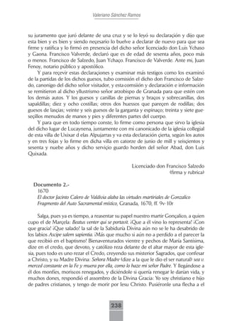 Valeriano Sánchez Ramos



su juramento que juró delante de una cruz y se lo leyó su declaraçión y dijo que
esta bien y es bien y siendo neçesario lo buelve a declarar de nuevo para que sea
firme y ratifica y lo firmó en presencia del dicho señor licenciado don Luis Ychaso
y Gaona. Francisco Valverde, declaró que es de edad de sesenta años, poco más
o menos. Francisco de Salzedo, Juan Ychaço. Francisco de Valverde. Ante mi, Juan
Fenoy, notario público y apostólico.
     Y para reçevir estas declaraçiones y examinar más testigos como los examinó
de la partidas de los dichos guesos, tubo comisión el dicho don Francisco de Salze-
do, canonigo del dicho señor visitador, y esta comsiión y declaración e información
se remitieron al dicho yllustrismo señor arzobispo de Granada para que estén con
los demás autos. Y los guesos y canillas de piernas y braços y sobrecanillas, dos
sapaldillas; diez y ocho costillas; otros dos huessos que pareçen de rodillas; dos
guesos de lasçias; veinte y seis guesos de la garganta y espinaço; treinta y siete gue-
seçillos menudos de manos y pies y diferentes partes del cuerpo.
     Y para que en todo tiempo conste, lo firme como persona que sirvo la iglesia
del dicho lugar de Lucaynena, juntamente con mi canonicado de la iglesia collegial
de esta villa de Uxixar d elas Alpujarras y va esta declaración çierta, según los autos
y en tres fojas y lo firme en dicha villa en catorze de junio de mill y seisçientos y
sesenta y nuebe años y dicho serviçio guardo horden del señor Abad, don Luis
Quixada.

                                                    Licenciado don Francisco Salzedo
                                                                    (firma y rubrica)

  Documento 2.-
   1670
   El doctor Jacinto Calero de Valdivia alaba las virtudes martiriales de Gonzalico
   Fragmento del Auto Sacramental místico, Granada, 1670, ff. 9v-10r

      Salga, pues ya es tiempo, a reasentar su papel nuestro martir Gonçalico, a quien
cupo el de Marçela: Beatus venter qui se portavit. ¡Que a él vino lo representa! ¡Con
que gracia! ¡Que salado! la sal de la Sabiduría Divina aún no se le ha desabrido de
los labios Ascipe salem sapientia. ¡Más que mucho si aún no a perdido a el parecer la
que recibió en el baptismo! Bienaventurados vientre y pechos de María Santísima,
dize en el credo, que devoto, y católizo reza delante de el altar mayor de esta igle-
sia, pues todo es uno rezar el Credo, creyendo sus misterior Sagrados, que confesar
a Christo, y su Madre Divina: Señora Madre (dize a la que le dio el ser natural) sea v.
merced constante en la Fe y muera por ella, como lo haze mi señor Padre. Y llegándose a
él dos monfíes, moriscos renegados, y diciéndole si quería renegar le darían vida, y
muchos dones, respondió el assombro de la Divina Gracia: Yo soy christiano e hijo
de padres cristianos, y tengo de morir por Iesu Christo. Pusiéronle una flecha a el



                                          238
 