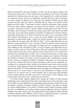 El culto a la Infancia en las Alpujarras orientales: del martirio de niños en la guerra morisca...



pecho menaçandole, para que renegasse, no hizo caso de sus rigores, porque eran
mayores los azeros que su valor mostrava que las puntas de esos aseros. Sacaronle
açotando de la Iglesia, para con este rigor, y el de apartarle de su madre prevaricar
su constancia invicta; más él por despedida, mirando llorosas a todas las christia-
nas viejas, enjugó sus lágrimas con el ayre de estas palabras: Señoras, por que lloran
vuestras mercedes, sepan que todos los christianos que oy mueren son martires, porque
padecen por Iesu Christo. Y volviendo el rostro a todos los christianos viejos quando
le llevavan dixo: señores, salganme a ver morir por Iesu Christo, y para consolar a
su madre, volviendo el rostro a mirarla: Madre de buena gana voy a morir con estos
christianos, sólo me da pena el dexarla sola, porque viendo morir unas muertes tan lindas
como estas, ¡no se quien dessea quedar en el mundo! ¡O palabras de el Divino Espiritu,
apuntador diestro que se las dicta! ¡O que bien las sabes tu oir, y pronunciar Niño
mío!, diestro representante, ya se ve cuyas son essas palabras; pues sólo está su
apuntador te pudo pintar dulze, y linda a la muerte, amarga y fea, separat amave-
mens palida mei, de quien dixo San Pablo D. Paul 7 ¿ad rove infii alego home quis me
liberavit a corpor morii huius? Y aún a él mismo Christo le asombra tanto la memoria
de su visión horrible, que le cuesta gotas de sangre, que de sus sagrados poros des-
pide. Palabras le dava el Espiritu de Dios a el rapaz Gigante, para defenderse de sus
ruegos y porfías, obras les dava el Demonio a ellos para amedrentarle y pervertirle,
veamos quien más puede, estas o aquellas. Firme estavan ellos en sus amenazas, el
constante los menospreciava a todos, y de sus fiermças hazia burla y viendo quan
en vano porfiavan, trocando en saña suntuaria y alagos que le duraron el tiempo
que tardaron en llegar con el niño a el de Lucaynena, allí a cuchilladas le quitaron
la vida y despue´s le jugaron la ballesta. O barbaros inhumanos, no mirais que ese
Divino erizo, cubierto de fechas, o espin cachorrillo en quien las avia empleado, cla-
vándolas en su cuerpecito tierno, siendo ya esas flechas suyas serán contra vosotros
esas flechas, siendo plaga de él que las ha disparado que assi lo estava viendo David
quando dixo Psalm. 63 ¿Sagita parbulorum facta sunt plaga coram? Reparad malvados
atrozes que no es vuestro mayor y esto con el que martirizan ese Angel, si no les
vuestros en no conoçer que ay mucha Deidad, que le asista para darle fortaleza
contra vuestros rigores ¿no mirais que esa fe en que muere es la fe verdader, pues
le dio auxilios para tanto valor, y resistencia tan valerosa?
      ¡O invicto mártir, valeroso soldado de la vandera de Christo! ¡O niño inocente
martirizado, casi en víspera de los Inocentes!, circunstancia que es muy de reparo como
lo es también el suerte dado Dios por compañeros tantos inocentes martires de un mis-
mo tiempo, a Juanico en Ferreira, a Martín en Pitres, a Pedro y seys niños en Laroles,
en Cobva a Diego Beltrán y en La Peza a Cristóbal, siendo nuestro Gonçalico capitán
de todos, excediéndoles con muchas ventajas a quien pudiéramos decir con razón las
palabras de su papel mismo, pues él las representó con tanta destreza: Eratus venter qui
te portavit, ubiera qua uccisti. Dichoso vientre el que ve engendro fecundo, y os pechos
que te alimentaron dichosos, pues miraron un martir para el Cielo.



                                              239
 