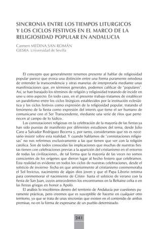 SINCRONIA ENTRE LOS TIEMPOS LITURGICOS
Y LOS CICLOS FESTIVOS EN EL MARCO DE LA
RELIGIOSIDAD POPULAR EN ANDALUCIA
Carmen MEDINA SAN ROMÁN
GIESRA. Universidad de Sevilla




     El concepto que generalmente tenemos presente al hablar de religiosidad
popular parece que evoca una distinción entre una forma puramente ortodoxa
de entender la transcendencia y otras maneras de interpretarla mediante unas
manifestaciones que, en términos generales, podemos calificar de “populares”.
Así, se han barajado los términos de religión y religiosidad tratando de incidir en
uno u otro aspecto. En todo caso, en el presente trabajo tratamos de establecer
un paralelismo entre los ciclos litúrgicos establecidos por la institución eclesiás-
tica y los ciclos festivos como expresión de la religiosidad popular, tratando el
fenómeno de la fiesta como expresión del interés que tiene el ser humano de
comunicarse con el Ser Transcendente, mediante una serie de ritos que perte-
necen al campo de lo lúdico..
     Las connotaciones religiosas en la celebración de la mayoría de las fiestas ya
han sido puestas de manifiesto por diferentes estudiosos del tema, desde Julio
Caro a Salvador Rodríguez Becerra y, por tanto, consideramos que no es nece-
sario insistir sobre esta realidad. Y cuando hablamos de “connotaciones religio-
sas” no nos referimos exclusivamente a las que tienen que ver con la religión
católica. Son de todos conocidas las implicaciones que muchas de nuestras fies-
tas tienen con celebraciones previas a la aparición del cristianismo en el entorno
de todas las civilizaciones., de tal forma que la mayoría de las veces no somos
conscientes de los orígenes que dieron lugar al hecho festero que celebramos.
Esta realidad es evidente en todos los ciclos de nuestras celebraciones, desde el
solsticio de invierno- fecha en que anteriormente al cristianismo conmemoraba
el Sol Invictus, nacimiento de algún dios joven y que el Papa Liborio retoma
para conmemorar el nacimiento de Cristo- hasta el solsticio de verano con la
fiesta de San Juan, cuyos antecedentes los encontramos en la Beltaine celta o en
las fiestas griegas en honor a Apolo.
     El análisis lo inscribimos dentro del territorio de Andalucía por cuestiones pu-
ramente prácticas, pero creemos que es susceptible de hacerse en cualquier otro
territorio, ya que se trata de unas sincronías que existen en el contenido de ambas
premisas, no en la forma de expresarse de un pueblo determinado.



                                       241
 