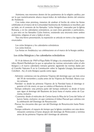 Carmen Medina San Román



     Asimismo, nos movemos dentro de los parámetros de la religión católica, por
ser la que numéricamente abarca mayor índice de individuos dentro del entorno
de Andalucía.
     Con todas estas premisas, tratamos de analizar el hecho de cómo las fiestas
celebradas en el marco de la Comunidad Autónoma de Andalucía se inscriben, por
un lado, en el contexto de los llamados “ciclos litúrgicos”, marcados por la Iglesia
Romana, y en los calendarios eclesiásticos, ya sean éstos generales o particulares.,
y, por otro en los llamados Ciclos festivos, existiendo una sincronía entre ambos
elementos, religioso el uno y lúdico el otro.
     Tras esta breve presentación, la exposición se articula en torno a los siguientes
enunciados:

    Los ciclos litúrgicos y los calendarios eclesiásticos
    Los ciclos festivos
    Las fiestas en Andalucía y sus celebraciones en el marco de la liturgia católica.

  Los ciclos litúrgicos y los calendarios eclesiásticos

     El 14 de febrero de 1969 el Papa Pablo VI dirige a la cristiandad la Carta Apos-
tólica Mysterii Paschalis por la que se aprueban las normas universales sobre el año
litúrgico y el nuevo calendario romano general, siguiendo las normas dadas por
el Concilio Vaticano II en la Constitución sobre la Sagrada Liturgia, Sacrosanctum
Concilium . Así, el ciclo litúrgico queda como sigue:

   -Adviento: comienza con las primeras Vísperas del domingo que cae más cerca
       del 30 de noviembre y acaba antes de las Vísperas de Navidad. Abarca cua-
       tro semanas
   -Navidad: va desde las primeras Vísperas de la Navidad hasta el domingo si-
       guiente al 6 de enero, en que se celebra el Bautismo de Jesús.
   -Tiempo ordinario: esta primera parte del tiempo ordinario va desde el lunes
       que sigue al domingo del Bautismo de Jesús hasta el martes antes de Cua-
       resma, inclusive.
   - Cuaresma: desde el miércoles de Ceniza hasta la Misa de la Cena del Señor el
       Jueves Santo, exclusive, en que comienza el triduo Pascual que culmina con
       la celebración del Domingo de Resurrección
   -Pascua: los cincuenta días que van del Domingo de Resurrección hasta Pente-
       costés.
   -Tiempo ordinario: el espacio de tiempo que la Iglesia considera con esta deno-
       minación comienza el lunes después del domingo de Pentecostés y termina
       antes de las primeras Vísperas del I domingo de adviento




                                        242
 