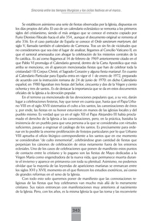 Sincronia entre los tiempos liturgicos y los ciclos festivos en el marco..



      Se establecen asimismo una serie de fiestas observadas por la Iglesia, dispuestas en
los días propios del año. El uso de un calendario eclesiástico se remonta a los primeros
siglos del cristianismo, siendo el más antiguo que se conoce el extracto copiado por
Furio Dionisio Filocalo hacia el año 354., aunque el documento original se remonta al
año 336. En el caso particular de España se conoce el Ordo sanctorum martyrum, del
siglo V, llamado también el calendario de Carmona. Tras un sin fin de vicisitudes que
no consideramos que sea éste el lugar de analizar, llegamos al Concilio Vaticano II, en
que el santoral amenazaba con ahogar la celebración de los misterios centrales de la
Fe católica.. Es así como llegamos al 14 de febrero de 1969 anteriormente citado en el
que Pablo VI promulga el Calendario general, dentro de la Carta Apostólica que más
arriba se menciona.; en él aparecen mencionadas fiestas que han de celebrar toda la
cristiandad ( El Corpus Christi, el Sagrado Corazón y alguna fiesta mariana). En cuanto
al Calendario Particular para España entra en vigor el 1 de enero de 1972, preparado
de acuerdo con la instrucción romana de 24 de junio de 1970: en dicho Calendario
español, en 1980 figuraban tres fiestas del Señor, cincuenta y dos de la Virgen y ciento
ochenta y tres de santos.. Es de destacar la importancia que se da en estos documentos
oficiales de la Iglesia a la devoción popular.
      En el terreno ya mencionado de las devociones populares que, a su vez, darán
lugar a celebraciones festeras, hay que tener en cuanta que, hasta que el Papa Urba-
no VIII en el siglo XVII sistematiza el culto a los santos, las canonizaciones de éstos
y, por ende, las fiestas en su honor estuvieron en manos de las iglesias locales y del
pueblo mismo. Es verdad que ya en el siglo XII el Papa Alejandro III había procla-
mado el derecho de la Iglesia a las canonizaciones, pero, en la práctica, bastaba la
insistencia de un pueblo para que una persona a la que se consideraba con virtudes
suficientes, pasase a engrosar el catálogo de los santos. Es precisamente para orde-
nar en lo posible la enorme proliferación de festejos particulares por lo que Urbano
VIII aprueba el oficio litúrgico correspondiente a los santos que en ese momento
se consideraban “de culto inmemorial”, celebrándose gran cantidad de fiestas que
perpetúan los cánones de celebración de otras netamente fuera de los entornos
eclesiales. Uno de los casos de celebraciones que ponen de manifiesto estos puntos
de contacto entre lo cristiano y lo pagano son las fiestas de Mayo dedicadas a la
Virgen María como engendradora de la nueva vida, que permanece muerta duran-
te el invierno y aparece en primavera con toda su plenitud. Asimismo, no podemos
olvidar que la mayoría de las leyendas de apariciones marianas se enmarcan entre
los siglos XVI y XVII, momento en el que florecen los estudios esotéricos, así como
de grandes reformas en el seno de la Iglesia.
      Con todo esto solo queremos poner de manifiesto que las connotaciones re-
ligiosas de las fiestas que hoy celebramos van mucho más allá de lo meramente
cristiano. Sus raíces entroncan con manifestaciones muy anteriores al nacimiento
de la Iglesia. Pero, con los años, es la misma Iglesia la que las toma y las reconvierte




                                            243
 