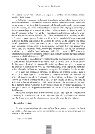 Carmen Medina San Román



en celebraciones en honor a Cristo, la Virgen o los Santos, como una faceta más de
su afán cristianizador.
      En la liturgia romana se puede seguir la evolución del calendario litúrgico a través
de los sacramentarios: la característica frecuente de estos testimonios es la no separación,
como ocurre en los libros litúrgicos actuales, de las celebraciones del propio tiempo
y las del santoral; las fiestas de los santos se intercalan entre el propio del tiempo, y
siempre tienen lugar en el día del nacimiento del santo correspondiente. A partir del
siglo IX y durante la Baja Edad Media el calendario se multiplica por influjo de actas y
pasionarios, muchas veces apócrifos. En 1570 se reforma el Misal Romano y en 1568
el Breviario, suponiendo una drástica simplificación del calendario litúrgico. A pesar de
todo esto, desde las disposiciones del Concilio de Trento a las del Vaticano II se habían
introducido ciento cuarenta y cuatro santos en el misal, algunos de ellos de devociones
muy restringidas pertenecientes a las casas reales europeas. Con este panorama se
lleva a cabo una reforma a fondo, no siempre comprendida por algunos pastores de
la iglesia y no pocos fieles. Como ya hemos citado, el 9 de mayo de 1969 se presenta
a la cristiandad el nuevo calendario litúrgico, que aun sufre algunos retoques antes de
aparecer la edición definitiva en 1970.
      Resumiendo, el calendario universal contiene las celebraciones de ciento sesen-
ta y tres santos, de los cuales ciento veinte y seis de Europa, ocho de Africa, catorce
de Asia, cuatro de América y uno de Oceanía. Estos datos pertenecen al momento
de aparecer el calendario en 1969. La reforma realizada años después ha permitido
universalizar dichas listas, así como trasladar algunas de las fechas de celebración.
      En el caso del calendario particular de España, los criterios seguidos para el
texto que entró en vigor el 1 de enero de 1972 son semejantes a los del calendario
universal; la prioridad de la celebración de los misterios de Cristo, por ejemplo,
cambió de fecha la celebración de la fiesta de San Isidoro de Sevilla, pasando del
4 de abril al 26 del mismo mes, debido a que siempre coincidía con celebraciones
de la Semana Santa. Asimismo, la devoción popular se tuvo muy en cuenta, por
ejemplo al elevar de categoría las memorias de San Vicente Mártir o de la Virgen
del Carmen.
      Analizado, aunque muy brevemente las pautas que rigen las celebraciones
eclesiales y las inscriben dentro de los ciclos correspondientes, veremos a continua-
ción las líneas generales de celebración de fiestas a lo largo del año natural.

  Los ciclos festivos

    En este terreno seguimos al maestro Caro Baroja, cuando presenta las fiestas
agrupadas en los siguientes ciclos, agrupándolas dentro de las estaciones que con-
forman el año natural

    - Ciclo de invierno



                                           244
 