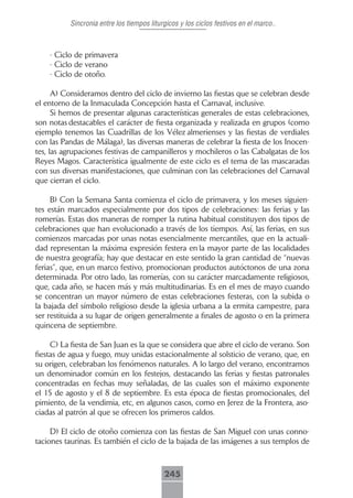 Sincronia entre los tiempos liturgicos y los ciclos festivos en el marco..



    - Ciclo de primavera
    - Ciclo de verano
    - Ciclo de otoño.

      A) Consideramos dentro del ciclo de invierno las fiestas que se celebran desde
el entorno de la Inmaculada Concepción hasta el Carnaval, inclusive.
      Si hemos de presentar algunas características generales de estas celebraciones,
son notas destacables el carácter de fiesta organizada y realizada en grupos (como
ejemplo tenemos las Cuadrillas de los Vélez almerienses y las fiestas de verdiales
con las Pandas de Málaga), las diversas maneras de celebrar la fiesta de los Inocen-
tes, las agrupaciones festivas de campanilleros y mochileros o las Cabalgatas de los
Reyes Magos. Característica igualmente de este ciclo es el tema de las mascaradas
con sus diversas manifestaciones, que culminan con las celebraciones del Carnaval
que cierran el ciclo.

     B) Con la Semana Santa comienza el ciclo de primavera, y los meses siguien-
tes están marcados especialmente por dos tipos de celebraciones: las ferias y las
romerías. Estas dos maneras de romper la rutina habitual constituyen dos tipos de
celebraciones que han evolucionado a través de los tiempos. Así, las ferias, en sus
comienzos marcadas por unas notas esencialmente mercantiles, que en la actuali-
dad representan la máxima expresión festera en la mayor parte de las localidades
de nuestra geografía; hay que destacar en este sentido la gran cantidad de “nuevas
ferias”, que, en un marco festivo, promocionan productos autóctonos de una zona
determinada. Por otro lado, las romerías, con su carácter marcadamente religiosos,
que, cada año, se hacen más y más multitudinarias. Es en el mes de mayo cuando
se concentran un mayor número de estas celebraciones festeras, con la subida o
la bajada del símbolo religioso desde la iglesia urbana a la ermita campestre, para
ser restituida a su lugar de origen generalmente a finales de agosto o en la primera
quincena de septiembre.

     C) La fiesta de San Juan es la que se considera que abre el ciclo de verano. Son
fiestas de agua y fuego, muy unidas estacionalmente al solsticio de verano, que, en
su origen, celebraban los fenómenos naturales. A lo largo del verano, encontramos
un denominador común en los festejos, destacando las ferias y fiestas patronales
concentradas en fechas muy señaladas, de las cuales son el máximo exponente
el 15 de agosto y el 8 de septiembre. Es esta época de fiestas promocionales, del
pimiento, de la vendimia, etc, en algunos casos, como en Jerez de la Frontera, aso-
ciadas al patrón al que se ofrecen los primeros caldos.

     D) El ciclo de otoño comienza con las fiestas de San Miguel con unas conno-
taciones taurinas. Es también el ciclo de la bajada de las imágenes a sus templos de



                                           245
 