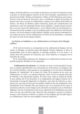 Carmen Medina San Román



origen, de donde subieron a sus ermitas en primavera, así como el momento en que
se ponen en marcha algunas romerías de las más conocidas, especialmente en la
provincia de Sevilla ( Torrijos en Espartinas y Valme en Dos Hermanas entre otras.).
Cierra el ciclo las fiestas de San Lucas, que se consideran la última de las ferias. El
final de este ciclo es escaso en celebraciones, aunque en los últimos años Todos los
Santos y las fiestas de difuntos cobran relevancia, quizás por contaminación con
expresiones como las importadas Fiestas de las calabazas, o quizás porque noviem-
bre es un mes ayuno de celebraciones y, en los últimos años, las circunstancias so-
cioeconómicas han ayudado a que los pueblos gusten de celebrar los más diversos
eventos, con tal de romper la rutina laboral. Llegados a este punto el calendario fes-
tivo enlaza de nuevo con las celebraciones en torno al 8 de diciembre, y comienza
de nuevo el rotar de los tiempos festeros.

  Las fiestas en Andalucía y sus celebraciones en el marco de la liturgia
católica

    A) El ciclo de invierno se corresponde con las celebraciones litúrgicas del ad-
viento, la Navidad y la primera parte del llamado Tiempo ordinario, es decir, el
comprendido entre el lunes siguiente al domingo posterior al 6 de enero y el
martes antes del comienzo de Cuaresma, que, como sabemos, se inaugura con el
miércoles de ceniza.
    En la Comunidad Autónoma de Andalucía, las celebraciones festeras de este
periodo podemos dividirlas en tres apartados:

     - Celebraciones de adviento: Los festejos en torno a la Inmaculada Concep-
ción se centran especialmente en la renovación de votos hechos a la imagen a raíz
de un hecho histórico, como puede ser una epidemia :en el caso de las localidades
llamadas de “repoblación” de la época de Carlos III, la mayoría de las veces son
celebraciones en torno a su patrona, impuesta como tal por la especial devoción
de Olavide a esta advocación mariana.. En otros casos, como la ciudad de Sevilla,
lo que celebra este 8 de diciembre es la implantación del dogma mariano de la
Inmaculada Concepción. Siguiendo el calendario, estos días de Adviento se carac-
terizan por una serie de ritos que los pueblos andaluces han ido adoptando como
introducción de la Navidad. Hay que destacar que, en la mayoría de los casos, la
conciencia colectiva no los integra como elementos constitutivos de un fenómeno
religiosos, sino de un fenómeno social; así, la valoración de la familia hace que estos
ritos a los que nos referimos sean cada año más aceptados y puestos en práctica,
aunque, como decimos, se olvide o se ignore la base religiosa que ha dado lugar a
sus celebraciones. Entre los ritos aludidos, merecen destacarse:




                                        246
 