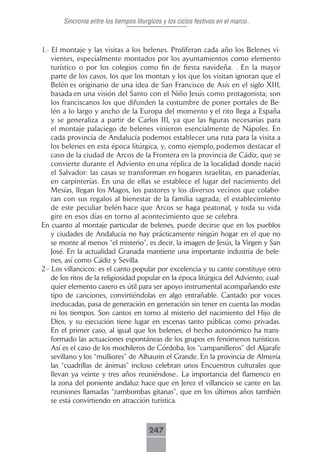 Sincronia entre los tiempos liturgicos y los ciclos festivos en el marco..



1.- El montaje y las visitas a los belenes. Proliferan cada año los Belenes vi-
    vientes, especialmente montados por los ayuntamientos como elemento
    turístico o por los colegios como fin de fiesta navideña. . En la mayor
    parte de los casos, los que los montan y los que los visitan ignoran que el
    Belén es originario de una idea de San Francisco de Asís en el siglo XIII,
    basada en una visión del Santo con el Niño Jesús como protagonista; son
    los franciscanos los que difunden la costumbre de poner portales de Be-
    lén a lo largo y ancho de la Europa del momento y el rito llega a España
    y se generaliza a partir de Carlos III, ya que las figuras necesarias para
    el montaje palaciego de belenes vinieron esencialmente de Nápoles. En
    cada provincia de Andalucía podemos establecer una ruta para la visita a
    los belenes en esta época litúrgica, y, como ejemplo, podemos destacar el
    caso de la ciudad de Arcos de la Frontera en la provincia de Cádiz, que se
    convierte durante el Adviento en una réplica de la localidad donde nació
    el Salvador: las casas se transforman en hogares israelitas, en panaderías,
    en carpinterías. En una de ellas se establece el lugar del nacimiento del
    Mesías, llegan los Magos, los pastores y los diversos vecinos que colabo-
    ran con sus regalos al bienestar de la familia sagrada; el establecimiento
    de este peculiar belén hace que Arcos se haga peatonal, y toda su vida
    gire en esos días en torno al acontecimiento que se celebra.
En cuanto al montaje particular de belenes, puede decirse que en los pueblos
    y ciudades de Andalucía no hay prácticamente ningún hogar en el que no
    se monte al menos “el misterio”, es decir, la imagen de Jesús, la Virgen y San
    José. En la actualidad Granada mantiene una importante industria de bele-
    nes, así como Cádiz y Sevilla.
2-- Los villancicos: es el canto popular por excelencia y su cante constituye otro
    de los ritos de la religiosidad popular en la época litúrgica del Adviento; cual-
    quier elemento casero es útil para ser apoyo instrumental acompañando este
    tipo de canciones, convirtiéndolas en algo entrañable. Cantado por voces
    ineducadas, pasa de generación en generación sin tener en cuenta las modas
    ni los tiempos. Son cantos en torno al misterio del nacimiento del Hijo de
    Dios, y su ejecución tiene lugar en escenas tanto públicas como privadas.
    En el primer caso, al igual que los belenes, el hecho autonómico ha trans-
    formado las actuaciones espontáneas de los grupos en fenómenos turísticos.
    Así es el caso de los mochileros de Córdoba, los “campanilleros” del Aljarafe
    sevillano y los “mulliores” de Alhaurin el Grande. En la provincia de Almería
    las “cuadrillas de ánimas” incluso celebran unos Encuentros culturales que
    llevan ya veinte y tres años reuniéndose.. La importancia del flamenco en
    la zona del poniente andaluz hace que en Jerez el villancico se cante en las
    reuniones llamadas “zambombas gitanas”, que en los últimos años también
    se está convirtiendo en atracción turística.



                                        247
 