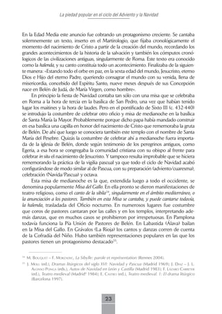 La piedad popular en el ciclo del Adviento y la Navidad



En la Edad Media este anuncio fue cobrando un protagonismo creciente. Se cantaba
solemnemente un texto, inserto en el Martirologio, que fijaba cronológicamente el
momento del nacimiento de Cristo a partir de la creación del mundo, recordando los
grandes acontecimientos de la historia de la salvación y también los cómputos cronó-
logicos de las civilizaciones antiguas, singularmente de Roma. Este texto era conocido
como la kalenda, y su canto constituía todo un acontecimiento. Finalizaba de la siguien-
te manera: «Estando todo el orbe en paz, en la sexta edad del mundo, Jesucristo, eterno
Dios e Hijo del eterno Padre, queriendo consagrar el mundo con su venida, llena de
misericordia, concebido del Espíritu Santo, nueve meses después de sus Concepción
nace en Belén de Judá, de María Virgen, como hombre».
     En principio la fiesta de Navidad contaba tan sólo con una misa que se celebraba
en Roma a la hora de tercia en la basílica de San Pedro, una vez que habían tenido
lugar los maitines y la hora de laudes. Pero en el pontificado de Sixto III (c. 432-440)
se introdujo la costumbre de celebrar otro oficio y misa de medianoche en la basílica
de Santa María la Mayor. Probablemente porque dicho papa había mandado construir
en esa basílica una capilla en honor del nacimiento de Cristo que rememoraba la gruta
de Belén. De ahí que luego se conociera también este templo con el nombre de Santa
María del Pesebre. Quizás la costumbre de celebrar ahí a medianoche fuera importa-
da de la iglesia de Belén, donde según testimonio de los peregrinos antiguos, como
Egeria, a esa hora se congregaba la comunidad cristiana con su obispo al frente para
celebrar in situ el nacimiento de Jesucristo. Y tampoco resulta improbable que se hiciera
rememorando la práctica de la vigilia pascual ya que todo el ciclo de Navidad acabó
configurándose de modo similar al de Pascua, con su preparación (adviento/cuaresma),
celebración (Navida/Pascua) y octava.
     Esta misa de medianoche es la que, extendida luego a todo el occidente, se
denomina popularmente Misa del Gallo. En ella pronto se dieron manifestaciones de
teatro religioso, como el canto de la sibila34, singularmente en el ámbito mediterráneo, o
la anunciación a los pastores. También en esta Misa se cantaba, y puede cantarse todavía,
la kalenda, trasladada del Oficio nocturno. En numerosos lugares fue costumbre
que coros de pastores cantaran por las calles y en los templos, interpretando ade-
más danzas, que en muchos casos se prohibieron por irrespetuosas. En Pamplona
todavía funciona la Pía Unión de Pastores de Belén. En Labastida (Álava) bailan
en la Misa del Gallo. En Grávalos (La Rioja) los cantos y danzas corren de cuenta
de la Cofradía del Niño. Hubo también representaciones populares en las que los
pastores tienen un protagonismo destacado35.

34
     M. bouquet – F. morzAdec, La Sibylle: parole et représentation (Rennes 2004).
35
     J. moLL (ed.), Dramas litúrgicos del siglo XVI: Navidad y Pascua (Madrid 1969); J. diAz – J. L.
        ALonso PongA (eds.), Autos de Navidad en León y Castilla (Madrid 1983); f. LázAro cArreter
        (ed.), Teatro medieval (Madrid4 1984); e. cAstro (ed.), Teatro medieval. 1: El drama litúrgico
        (Barcelona 1997).



                                                  23
 