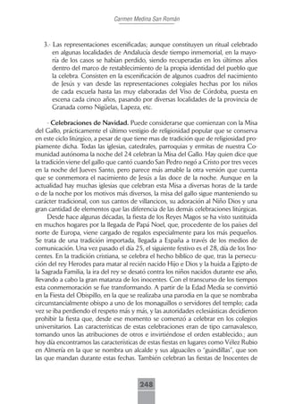 Carmen Medina San Román



   3.- Las representaciones escenificadas; aunque constituyen un ritual celebrado
       en algunas localidades de Andalucía desde tiempo inmemorial, en la mayo-
       ría de los casos se habían perdido, siendo recuperadas en los últimos años
       dentro del marco de restablecimiento de la propia identidad del pueblo que
       la celebra. Consisten en la escenificación de algunos cuadros del nacimiento
       de Jesús y van desde las representaciones colegiales hechas por los niños
       de cada escuela hasta las muy elaboradas del Viso de Córdoba, puesta en
       escena cada cinco años, pasando por diversas localidades de la provincia de
       Granada como Nigüelas, Lapeza, etc.

      - Celebraciones de Navidad. Puede considerarse que comienzan con la Misa
del Gallo, prácticamente el último vestigio de religiosidad popular que se conserva
en este ciclo litúrgico, a pesar de que tiene mas de tradición que de religiosidad pro-
piamente dicha. Todas las iglesias, catedrales, parroquias y ermitas de nuestra Co-
munidad autónoma la noche del 24 celebran la Misa del Gallo. Hay quien dice que
la tradición viene del gallo que cantó cuando San Pedro negó a Cristo por tres veces
en la noche del Jueves Santo, pero parece más amable la otra versión que cuenta
que se conmemora el nacimiento de Jesús a las doce de la noche. Aunque en la
actualidad hay muchas iglesias que celebran esta Misa a diversas horas de la tarde
o de la noche por los motivos más diversos, la misa del gallo sigue manteniendo su
carácter tradicional, con sus cantos de villancicos, su adoración al Niño Dios y una
gran cantidad de elementos que las diferencia de las demás celebraciones litúrgicas.
      Desde hace algunas décadas, la fiesta de los Reyes Magos se ha visto sustituida
en muchos hogares por la llegada de Papá Noel, que, procedente de los países del
norte de Europa, viene cargado de regalos especialmente para los más pequeños.
Se trata de una tradición importada, llegada a España a través de los medios de
comunicación. Una vez pasado el día 25, el siguiente festivo es el 28, día de los Ino-
centes. En la tradición cristiana, se celebra el hecho bíblico de que, tras la persecu-
ción del rey Herodes para matar al recién nacido Hijo e Dios y la huida a Egipto de
la Sagrada Familia, la ira del rey se desató contra los niños nacidos durante ese año,
llevando a cabo la gran matanza de los inocentes. Con el transcurso de los tiempos
esta conmemoración se fue transformando. A partir de la Edad Media se convirtió
en la Fiesta del Obispillo, en la que se realizaba una parodia en la que se nombraba
circunstancialmente obispo a uno de los monaguillos o servidores del templo; cada
vez se iba perdiendo el respeto más y más, y las autoridades eclesiásticas decidieron
prohibir la fiesta que, desde ese momento se comenzó a celebrar en los colegios
universitarios. Las características de estas celebraciones eran de tipo carnavalesco,
tomando unos las atribuciones de otros e invirtiéndose el orden establecido.; aun
hoy día encontramos las características de estas fiestas en lugares como Vélez Rubio
en Almería en la que se nombra un alcalde y sus alguaciles o “guindillas”, que son
las que mandan durante estas fechas. También celebran las fiestas de Inocentes de



                                        248
 