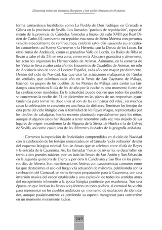 Sincronia entre los tiempos liturgicos y los ciclos festivos en el marco..



forma carnavalesca localidades como La Puebla de Don Fadrique en Granada o
Gilena en la provincia de Sevilla. Los llamados “pueblos de repoblación”, especial-
mente de la provincia de Córdoba, formados a finales del siglo XVIII por Real Or-
den de Carlos III, consistente en repoblar esta zona de Sierra Morena con personas
venidas especialmente de centroeuropa, celebran estos días siguiendo sus ancestra-
les costumbres: así Fuente Carreteros y la Herrería, con la Danza de los Locos. En
otras zonas de Andalucía, como el granadino Valle de Lecrín, los Bailes de Rifas se
llevan a cabo el día 28; en esta zona, como en la Alpujarra granadina y almeriense,
los actos los organizan las Hermandades de Animas. Asimismo, en la comarca de
los Vélez se lleva a cabo cada año los Encuentros de Cuadrillas de Animas, no solo
de Andalucía sino de todo el Levante Español, cada año con mayor predicamento.
Dentro del ciclo de Navidad, hay que citar las actuaciones malagueñas de Pandas
de verdiales, que culminan cada año en la Venta de San Cayetano de Málaga,
bajando los grupos de los pueblos de los Montes de Málaga para cantar sus fan-
dangos característicos El día de fin de año por la noche es otro momento fuerte de
las celebraciones navideñas. En la actualidad puede decirse que todos los pueblos
se concentran la noche del 31 de diciembre en las plazas de sus respectivos ayun-
tamientos para tomar las doce uvas al son de las campanas del reloj.; en muchos
casos la celebración se convierte en una fiesta de disfraces. Terminan los festejos de
esta parte del ciclo litúrgico con la festividad de los Reyes Magos, representadas por
los desfiles de cabalgatas, hecho reciente planteado especialmente para los niños,
aunque el algunos casos han llegado a tener renombre cada vez más alejado de sus
lugares de origen: recordemos la de Higuera de la Sierra, de Huelva o la de Gelves
de Sevilla, así como cualquiera de las diferentes ciudades de la geografía andaluza.

     - Cerramos la exposición de festividades comprendidas en el ciclo de Navidad
con la celebración de los festejos enmarcados en el llamado “ciclo ordinario” dentro
del esquema litúrgico eclesial. Son las fiestas que se celebran entre el día de Reyes
y la entrada de la Cuaresma. Así, las llamadas “fiestas de invierno, se desarrollan en
torno a dos grandes núcleos: por un lado las fiestas de San Antón y San Sebastián
en la segunda quincena de Enero, y por otro la Candelaria y San Blas en los prime-
ros días de febrero. Son manifestaciones festivas con características comunes entre
las que destacamos el uso del fuego y la actuación de máscaras, culminando con la
celebración del Carnaval, en otros tiempos preparación para la Cuaresma, con una
inversión masiva del orden establecido y una explosión de todos los sentidos antes
del recogimiento inherente a la época litúrgica penitente por excelencia. Tras una
épocas en que incluso las fiestas adquirieron un tono político, al carnaval ha vuelto
para representar en los pueblos andaluces un momento de exaltación de identida-
des, aunque paulatinamente va perdiendo su aspecto transgresor para convertirse
en un momento meramente lúdico.




                                           249
 