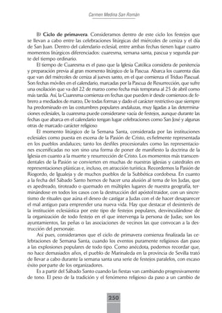 Carmen Medina San Román



     B) Ciclo de primavera. Consideramos dentro de este ciclo los festejos que
se llevan a cabo entre las celebraciones litúrgicas del miércoles de ceniza y el día
de San Juan. Dentro del calendario eclesial, entre ambas fechas tienen lugar cuatro
momentos litúrgicos diferenciados: cuaresma, semana santa, pascua y segunda par-
te del tiempo ordinario.
     El tiempo de Cuaresma es el paso que la Iglesia Católica considera de penitencia
y preparación previa al gran momento litúrgico de la Pascua. Abarca los cuarenta días
que van del miércoles de ceniza al jueves santo, en el que comienza el Triduo Pascual.
Son fechas móviles en el calendario, marcadas por la Pascua de Resurrección, que sufre
una oscilación que va del 22 de marzo como fecha más temprana al 25 de abril como
más tardía. Así, la Cuaresma comienza en fechas que pueden ir desde comienzos de fe-
brero a mediados de marzo, De todas formas y dado el carácter restrictivo que siempre
ha predominado en las costumbres populares andaluzas, muy ligadas a las determina-
ciones eclesiales, la cuaresma puede considerarse vacía de festejos, aunque durante las
fechas que abarca en el calendario tengan lugar celebraciones como San José y algunas
otras de marcado carácter religioso
     El momento litúrgico de la Semana Santa, considerada por las instituciones
eclesiales como puesta en escena de la Pasión de Cristo, es fielmente representada
en los pueblos andaluces; tanto los desfiles procesionales como las representacio-
nes escenificadas no son sino una forma de poner de manifiesto la doctrina de la
Iglesia en cuanto a la muerte y resurrección de Cristo. Los momentos más transcen-
dentales de la Pasión se convierten en muchas de nuestras iglesias y catedrales en
representaciones plásticas e, incluso, en atracción turística. Recordemos la Pasión de
Riogordo, de Igualeja y de muchos pueblos de la Subbética cordobesa. En cuanto
a la fecha del Sábado Santo hemos de hacer una alusión al tema de los Judas, que
es apedreado, tiroteado o quemado en múltiples lugares de nuestra geografía, ter-
minándose en todos los casos con la destrucción del apóstol traidor, con un sincre-
tismo de rituales que aúna el deseo de castigar a Judas con el de hacer desaparecer
el mal antiguo para emprender una nueva vida. Hay que destacar el desinterés de
la institución eclesiástica por este tipo de festejos populares, desvinculándose de
la organización de todo festejo en el que intervenga la persona de Judas; son los
ayuntamientos, las peñas o las asociaciones de vecinos las que convocan a la des-
trucción del personaje.
     Así pues, consideramos que el ciclo de primavera comienza finalizada las ce-
lebraciones de Semana Santa, cuando los eventos puramente religiosos dan paso
a las explosiones populares de todo tipo. Como anécdota, podemos recordar que,
no hace demasiados años, el pueblo de Marinaleda en la provincia de Sevilla trató
de llevar a cabo durante la semana santa una serie de festejos paralelos, con escaso
éxito por parte de los organizadores.
     Es a partir del Sábado Santo cuando las fiestas van cambiando progresivamente
de tono. El peso de la tradición y el fenómeno religioso da paso a un cambio de



                                        250
 