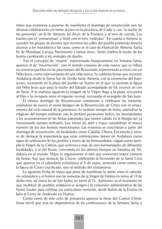 Sincronia entre los tiempos liturgicos y los ciclos festivos en el marco..



ritmo que comienza a ponerse de manifiesto el domingo de resurrección con las
diversas celebraciones en torno al toro en la provincia de Cádiz y con “la noche de
los pencones” en la de Almería; así Arcos de la Frontera y el toro de cuerda, Los
barrios con el “enmaromao” y Vejer con el toro “embolao”. En cuanto a Almería se
suceden los grupos de jóvenes que recorren las calles del pueblo poniendo letreros
alusivos a los moradores e las casas, como es el caso de Huercal de Almería, Santa
Fe de Mondejar, Laroya, Nacimiento y tantos otros.; Senés celebra la noche de los
burros cambiando a los animales de dueño.
      Tras el concepto de “muerte” representado litúrgicamente en Semana Santa,
aparece el de “resurrección”, con el sentido cristiano de vida nueva, que se refleja
en nuestros pueblos en las procesiones del Resucitado, representado a veces con un
Niño Jesús, como representante de una vida nueva. Se celebran fiestas que recorren
Andalucía desde la Sierra Sur de Sevilla hasta Almería, con la ceremonia del huer-
tecico, recreando en la plaza del pueblo un huerto en el que se esconde la figura
del Niño Jesús que pasa la noche del Sábado acompañado de los vecinos en son
de fiesta. A la mañana siguiente la imagen de la Virgen llega a la plaza, encuentra
al Hijo y lo recupera entre el regocijo vecinal, recreando el evangelio de San Juan.
      El mismo domingo de Resurrección comienzan a celebrarse las romerías,
uniéndose de nuevo el sentir litúrgico de la Resurrección de Cristo con el renaci-
miento del ciclo natural de la primavera. Es también tiempo de ferias, uniéndose lo
religioso del tiempo ordinario con lo profano puramente lúdico, las hermandades
y los ayuntamientos en las fiestas patronales que tienen cabida en la liturgia del ya
mencionado tiempo ordinario. Los meses de abril y mayo contabilizan el mayor
número de los dos festejos mencionados. Las romerías se concentran a partir del
domingo de resurrección, en localidades como Calañas, Olvera, Encinasola y otras;
es de destacar la importancia que estas celebraciones tienen en Andalucía como
signo de unificación de los pueblos a través de las hermandades; valgan como ejem-
plo la Virgen de la Cabeza, que convoca a mas de cien hermandades de diferentes
localidades, o la del Rocío, convertida en los últimos tiempos en bandera de An-
dalucía en el mundo. Mayo es seguramente el mes que concentra mayor número
de fiestas: hay que destacar las Cruces, celebrando la Invención de la Santa Cruz
que aparece en el calendario eclesiástico el 3 de mayo, teniendo como centro no
la figura de Cristo crucificado, sino el símbolo del cristianismo.
      La siguiente fecha de mayo que pone de manifiesto la unión entre el calenda-
rio eclesiástico y el festivo son las romerías de la Virgen de Fátima en torno al 13 de
dicho mes, así como las de San Isidro, en torno al 15.. Asimismo, es el momento en
que multitud de pueblos andaluces se acogen a la concesión administrativa de las
fiestas locales para celebrar sus particulares romerías, desde Baños de la Encina en
Jaén al Cerro de Andévalo en Huelva..
      Como cierre de este ciclo de primavera aparece la fiesta del Corpus Christi,
fiesta móvil que está en dependencia de las celebraciones de la Semana Santa y



                                            251
 