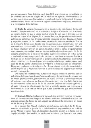 Carmen Medina San Román



que arranca como fiesta litúrgica en el siglo XIII, apareciendo ya consolidada en
las ciudades andaluzas en el siglo XV. A través de los siglos ha ido obteniendo tal
arraigo que, incluso con los traslados eclesiales de fecha del jueves al domingo,
ciudades como Sevilla y Granada han seguido celebrándolo en jueves, ateniéndose
a la prerrogativa de fiesta local.

      C) Ciclo de verano: litúrgicamente se inscribe este ciclo festivo dentro del
llamado “tiempo ordinario” en el calendario litúrgico. Comienza con el solsticio
de verano, fecha en que la iglesia celebra el día de San Juan y termina con los
festejos en honor a San Miguel. En el caso de San Juan, las provincias andaluzas lo
celebran de las formas más diversas, teniendo en cuenta los ritos de agua, de fuego
y vegetales propios de las celebraciones de este día, con un sentido purificador
en la mayoría de los casos. Pasado este bloque festero, nos encontramos con una
extraordinaria concentración de las llamadas “ferias y fiestas patronales”, híbridos
de fiestas religioso y civil en las que en los últimos años se tiende a separar ambos
componentes.; en muchos casos se trata de celebraciones de recuerdo de fin de
cosecha, cristianizadas a través de los siglos. Suelen concentrarse en fechas claves
a través del verano, aunque puede decirse que no hay fin de semana sin festejos a
los largo de los meses veraniegos en la geografía andaluza.; algunas de estas fechas
claves coinciden con fiestas de gran importancia en la liturgia católica, como es el
caso del 15 de agosto (Asunción de la Virgen) o la Natividad el 8 de septiembre.
Fiesta muy celebrada en Andalucía es San Roque, situada en el calendario litúrgico
el día después de la Asunción y que en el calendario festero popular suele formar
un todo con aquellas.
      Dos tipos de celebraciones, aunque no tengan conexión aparente con el
calendario litúrgico, han de reseñarse en el marco de las fiestas de verano: son
las fiestas promocionales, generalmente de nueva creación y aparecidas de cara
al turismo, especialmente en los pueblos costeros y, por otro lado, las fiestas
de la vendimia, como fiestas de fin de cosecha, uniendo el carácter agrícola y
el sentir religioso de ofrecimiento de éstos al símbolo sagrado que representa a
la comunidad. Estas son las fiestas que puede considerarse que enlazan con el
próximo ciclo.

    D) Ciclo de Otoño. En la misma línea del ciclo anterior, continúa enmarcán-
dose en las celebraciones litúrgicas del tiempo ordinario. Se inicia el ciclo con tres
grandes núcleos: las fiestas de San Miguel, las subidas de las romerías y las fiestas
de los Santos y difuntos.
    En el caso de San Miguel, celebra la Iglesia Católica su fiesta el día 29 de sep-
tiembre, recordando al general de la milicia celestial muy nombrado en la Biblia
desde Moisés y Daniel hasta el Apocalipsis, haciendo alusión a su lucha con los
ángeles rebeldes. Son muchas las localidades andaluzas que festejan a este santo,



                                        252
 