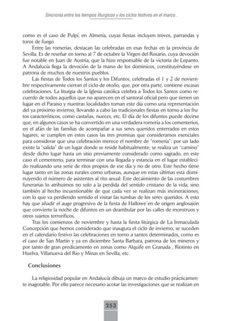 Sincronia entre los tiempos liturgicos y los ciclos festivos en el marco..



como es el caso de Pulpí, en Almería, cuyas fiestas incluyen trovos, parrandas y
toros de fuego
     Entre las romerías, destacan las celebradas en esas fechas en la provincia de
Sevilla. Es de reseñar en torno al 7 de octubre la Virgen del Rosario, cuya devoción
fue notable en Juan de Austria, que la hizo responsable de la victoria de Lepanto.
A Andalucía llega la devoción de la mano de los dominicos, constituyéndose en
patrona de muchos de nuestros pueblos.
     Las fiestas de Todos los Santos y los Difuntos, celebradas el 1 y 2 de noviem-
bre respectivamente cierran el ciclo de otoño, que, por otra parte, contiene escasas
celebraciones. La liturgia de la Iglesia católica celebra a Todos los Santos como re-
cuerdo de todos aquellos que no aparecen en el santoral oficial pero que tienen un
lugar en el Paraiso y nuestras localidades toman este día como una representación
del ya próximo invierno, llevando a cabo las tradicionales fiestas en torno a los fru-
tos característicos, como castañas, nueces, etc. El día de los difuntos puede decirse
que, en algunos casos se ha convertido en una verdadera romería a los cementerios,
en el afán de las familias de acompañar a sus seres queridos enterrados en estos
lugares; se cumplen en estos casos las tres premisas que consideramos esenciales
para considerar que una celebración merece el nombre de “romería”: por un lado
existe la “salida” de un lugar donde se reside habitualmente; se realiza un “camino”
desde dicho lugar hasta un sitio previamente considerado como sagrado, en este
caso el cementerio, para terminar con una llegada y estancia en el lugar estableci-
do realizando una serie de ritos propios de ese día y no de otro. Este hecho tiene
lugar tanto en las zonas rurales como urbanas, aunque en estas últimas está dismi-
nuyendo el número de asistentes al rito anual. Este decaimiento de las costumbres
funerarias lo atribuimos no solo a la perdida del sentido cristiano de la vida, sino
también al hecho incuestionable de que cada vez se realizan más incineraciones,
con lo que va perdiendo sentido el visitar las tumbas de los seres queridos. A esto
hay que añadir el auge progresivo de la fiesta de Hallowe´en de origen anglosajón
que convierte la noche de difuntos en un deambular por las calles de monstruos y
otros sujetos terroríficos.
     Tras los comienzos de noviembre y hasta la fiesta litúrgica de La Inmaculada
Concepción que hemos considerado que inaugura el ciclo de invierno, se suceden
en el calendario festivo las celebraciones en torno a santos determinados, como es
el caso de San Martín y ya en diciembre Santa Barbara, patrona de los mineros y
por tanto de gran predicamento en zonas como Alquife en Granada , Riotinto en
Huelva, Villanueva del Rio y Minas en Sevilla, etc.

  Conclusiones

     La religiosidad popular en Andalucía dibuja un marco de estudio prácticamen-
te inagotable. Por ello parece necesario acotar las investigaciones que se realizan en



                                           253
 